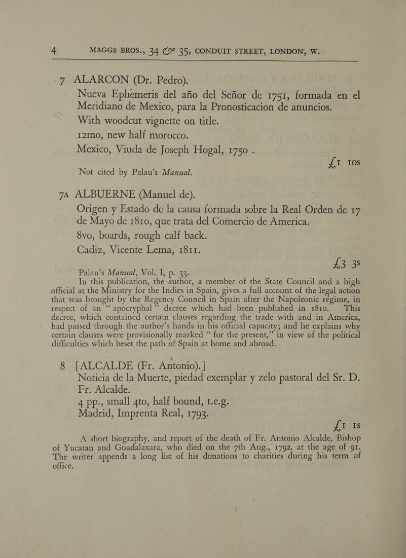  7 ALARCON (Dr. Pedro). Nueva Ephemeris del afio del Sefior de 1751, formada en el Meridiano de Mexico, para la Pronosticacion de anuncios. With woodcut vignette on title. I2mo, new half morocco. Mexico, Viuda de Joseph Hogal, 1750 . {I 10s Not cited by Palau’s Manual. 74 ALBUERNE (Manuel de). Origen y Estado de la causa formada sobre la Real Orden de 17 de Mayo de 1810, que trata del Comercio de America. 8vo, boards, rough calf back. Cadiz, Vicente Lema, 1811. £3 38 Palau’s Manual, Vol. I, p. 33. In this publication, the author, a member of the State Council and a high official at the Ministry for the Indies in Spain, gives a full account of the legal action that was brought by the Regency Council in Spain after the Napoleonic régime, in respect of an “‘ apocryphal”? decree which had been published in 1810. This decree, which contained certain clauses regarding the trade with and in America, had passed through the author’s hands in his official capacity; and he explains why certain clauses were provisionally marked “ for the present,” in view of the political difficulties which beset the path of Spain at home and abroad. 8 [ALCALDE (Fr. Antonio). | Noticia de la Muerte, piedad exemplar y zelo pastoral del Sr. D. Fr. Alcalde. 4 pp., small gto, half bound, t.e.g. Madrid, Imprenta Real, 1793. £1 Is A short biography, and report of the death of Fr. Antonio Alcalde, Bishop of Yucatan and Guadalaxara, who died on the 7th Aug., 1792, at the age of 91. The writer appends a long list of his donations to charities during his term of office.