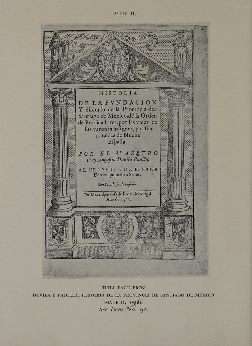 PEATE LI ey ee 1POR EL MAE€TRO| + Fray Auguflin Dautla Padilla. Don Felipe nueftro Senior. Con Prinilecio de Cafiilla. En Madrid,en cafa de Pedto Madrigal. : Aftode 1596.  (Ag thes $ 2 : LOL. 4 SAAN E NC SY xe 2 *. Pe SRR »: RRR URL ORT REE SWAY SSS RAN PRN S S hs Noa REIN mS . deer A ; . ‘ a oe *  TITLE-PAGE FROM DAVILA Y PADILLA, HISTORIA DE LA PROVINCIA DE SANTIAGO DE MEXICO. MADRID, 1596.