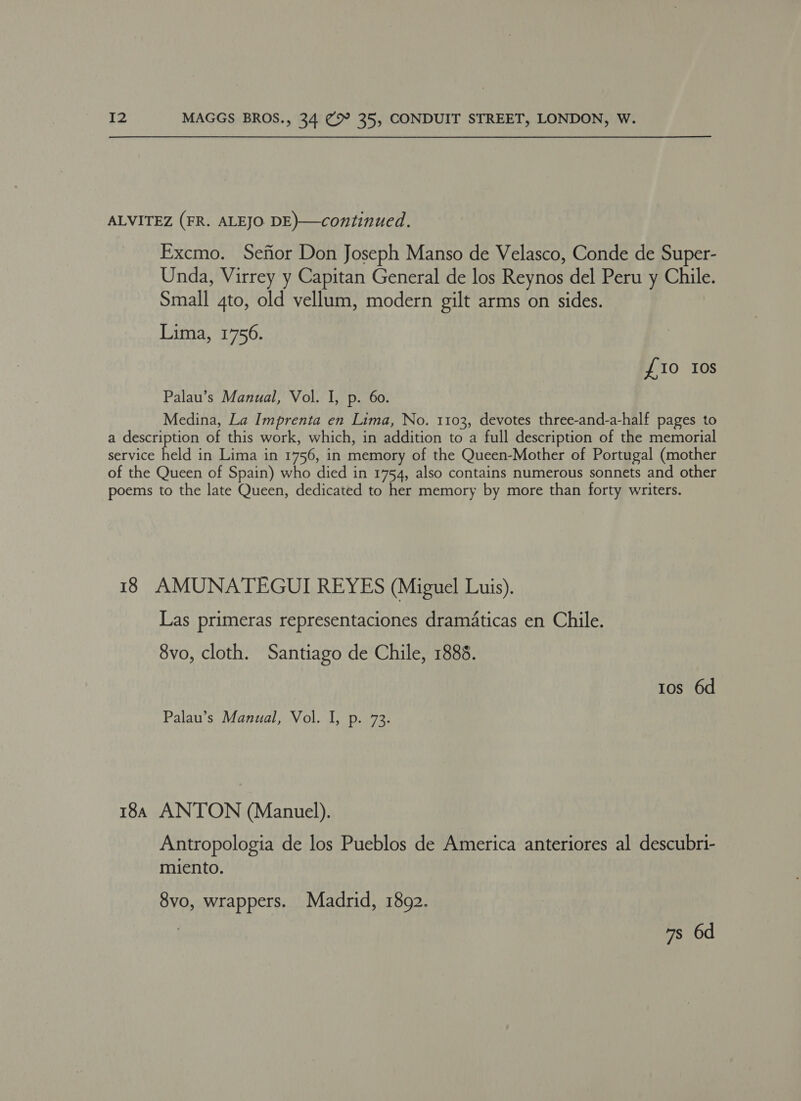 ALVITEZ (FR. ALEJO DE)—continued. Excmo. Sefior Don Joseph Manso de Velasco, Conde de Super- Unda, Virrey y Capitan General de los Reynos del Peru y Chile. Small 4to, old vellum, modern gilt arms on sides. Lima, 1756. {10 10s Palau’s Manual, Vol. I, p. 60. Medina, La Imprenta en Lima, No. 1103, devotes three-and-a-half pages to a description of this work, which, in addition to a full description of the memorial service held in Lima in 1756, in memory of the Queen-Mother of Portugal (mother of the Queen of Spain) who died in 1754, also contains numerous sonnets and other poems to the late Queen, dedicated to her memory by more than forty writers. 18 AMUNATEGUI REYES (Miguel Luis). Las primeras representaciones dramaticas en Chile. 8vo, cloth. Santiago de Chile, 1888. tos 6d Palau’s Manual, Vol. I, p. 73. 184 ANTON (Manuel). Antropologia de los Pueblos de America anteriores al descubri- miento. 8vo, wrappers. Madrid, 1892.