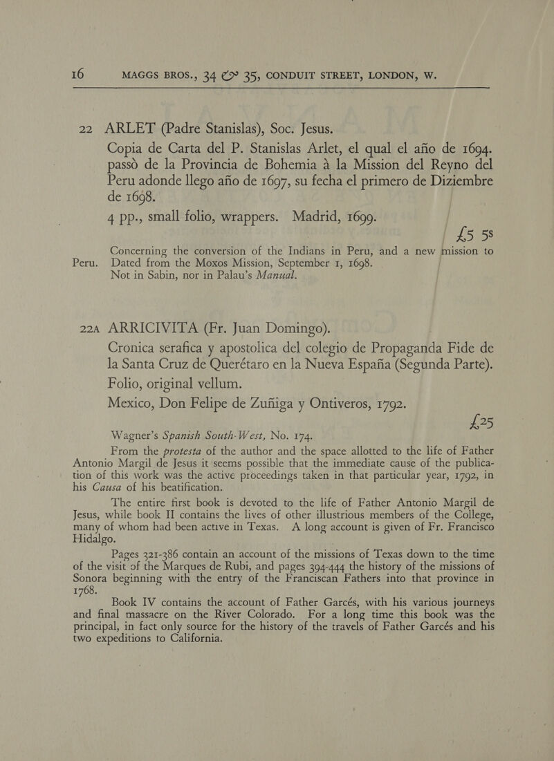 22 ARLET (Padre Stanislas), Soc. Jesus. Copia de Carta del P. Stanislas Arlet, el qual el afio de 1694. passo de la Provincia de Bohemia a la Mission del Reyno del Peru adonde llego afio de 1697, su fecha el primero de Diziembre de 1608. 4 pp., small folio, wrappers. Madrid, 1699. : £5 58 Concerning the conversion of the Indians in Peru, and a new mission to Peru. Dated from the Moxos Mission, September 1, 1698. Not in Sabin, nor in Palau’s Manual. 224 ARRICIVITA (Fr. Juan Domingo). Cronica serafica y apostolica del colegio de Propaganda Fide de la Santa Cruz de Querétaro en la Nueva Espafia (Segunda Parte). Folio, original vellum. Mexico, Don Felipe de Zuftiga y Ontiveros, 1792. £25 Wagner’s Spanish South-West, No. 174. From the protesta of the author and the space allotted to the life of Father Antonio Margil de Jesus it seems possible that the immediate cause of the publica- tion of this work was the active proceedings taken in that particular year, 1792, in his Causa of his beatification. The entire first book is devoted to the life of Father Antonio Margil de Jesus, while book II contains the lives of other illustrious members of the College, many of whom had been active in Texas. A long account is given of Fr. Francisco Hidalgo. Pages 321-386 contain an account of the missions of Texas down to the time of the visit of the Marques de Rubi, and pages 394-444 the history of the missions of Sonora beginning with the entry of the Franciscan Fathers into that province in 1768. é Book IV contains the account of Father Garcés, with his various journeys and final massacre on the River Colorado. For a long time this book was the principal, in fact only source for the history of the travels of Father Garcés and his two expeditions to California.