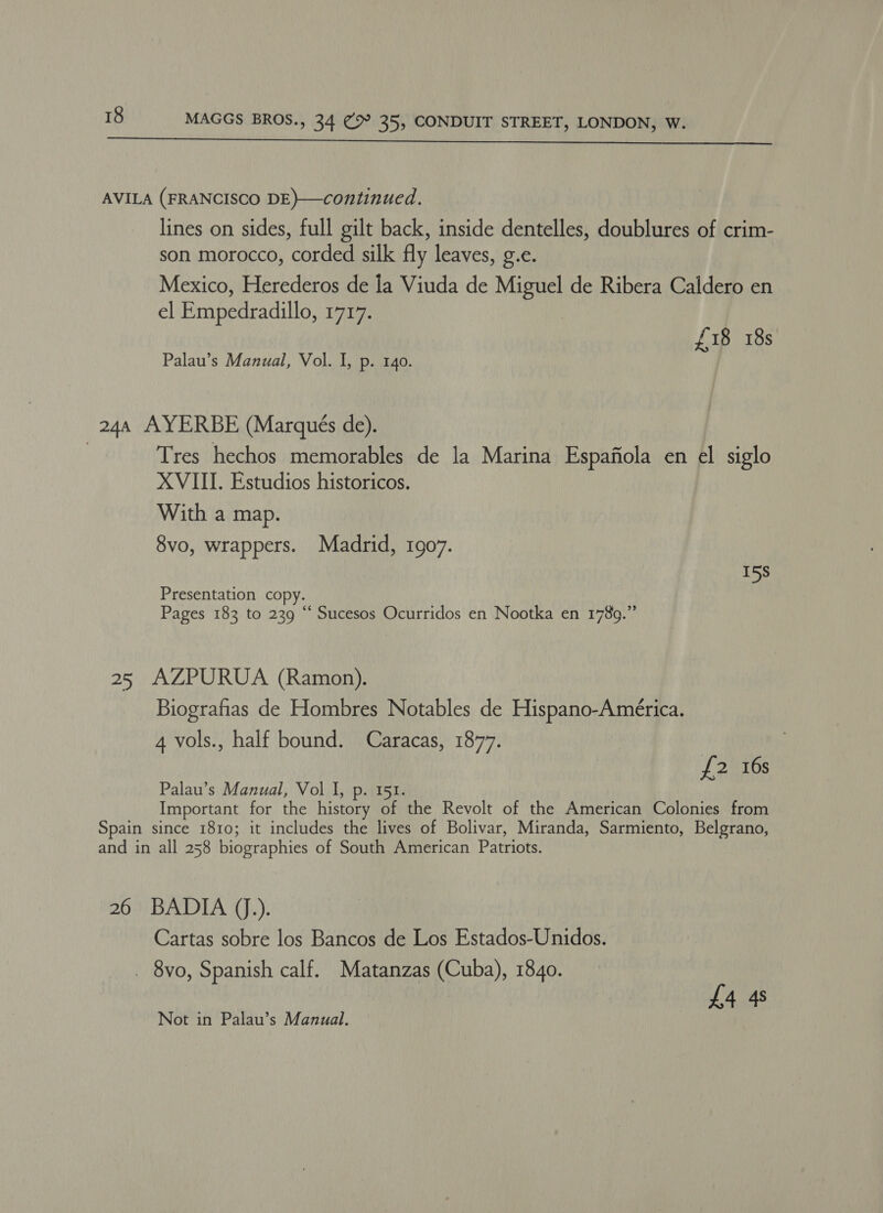  AVILA (FRANCISCO DE)—continued. lines on sides, full gilt back, inside dentelles, doublures of crim- son morocco, corded silk fly leaves, g.e. Mexico, Herederos de la Viuda de Miguel de Ribera Caldero en el Empedradillo, 1717. £18 18s Palau’s Manual, Vol. I, p. 140. 244 AYERBE (Marques de). | Tres hechos memorables de la Marina Espafiola en el siglo XVIII. Estudios historicos. With a map. 8vo, wrappers. Madrid, 1907. 15s Presentation copy. Pages 183 to 239 “ Sucesos Ocurridos en Nootka en 178g.” 25 AZPURUA (Ramon). Biografias de Hombres Notables de Hispano-América. 4 vols., half bound. Caracas, 1877. £2 16s Palau’s Manual, Vol I, p. 151. Important for the history of the Revolt of the American Colonies from Spain since 1810; it includes the lives of Bolivar, Miranda, Sarmiento, Belgrano, and in all 258 biographies of South American Patriots. 26 BADIA (J.). Cartas sobre los Bancos de Los Estados-Unidos. _ 8vo, Spanish calf. Matanzas (Cuba), 1840. £4 4s Not in Palau’s Manual.