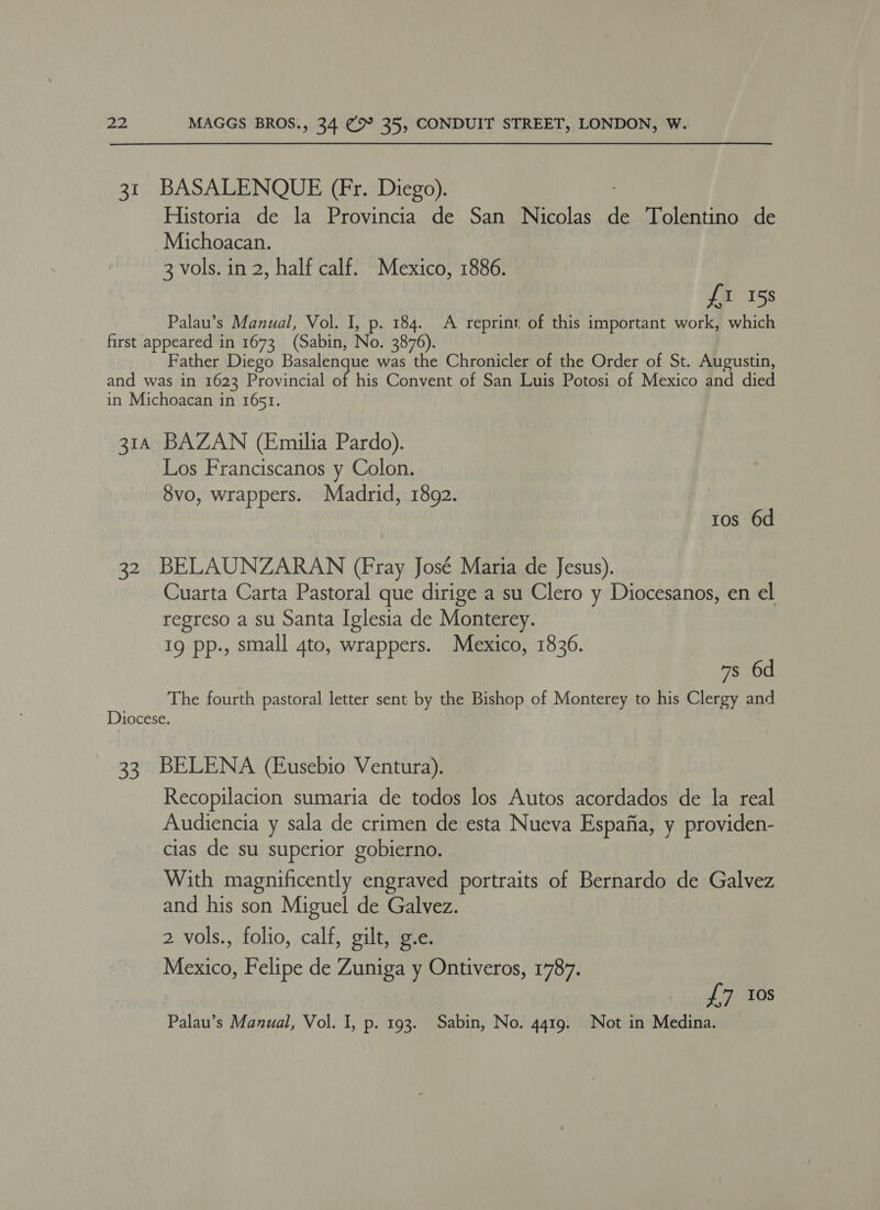 31 BASALENQUE (Fr. Diego). | | Historia de la Provincia de San Nicolas de Tolentino de Michoacan. 3 vols. in 2, half calf. Mexico, 1886. {1 15s Palau’s Manual, Vol. I, p. 184. A reprint of this important work, which first appeared in 1673 (Sabin, No. 3876). Father Diego Basalenque was the Chronicler of the Order of St. Augustin, and was in 1623 Provincial of his Convent of San Luis Potosi of Mexico and died in Michoacan in 1651. 314 BAZAN (Emilia Pardo). Los Franciscanos y Colon. 8vo, wrappers. Madrid, 1892. ros 6d 32. BELAUNZARAN (Fray José Maria de Jesus). Cuarta Carta Pastoral que dirige a su Clero y Diocesanos, en el regreso a su Santa Iglesia de Monterey. 19 pp., small 4to, wrappers. Mexico, 1836. 7s 6d The fourth pastoral letter sent by the Bishop of Monterey to his Clergy and Diocese. 33 BELENA (Eusebio Ventura). Recopilacion sumaria de todos los Autos acordados de la real Audiencia y sala de crimen de esta Nueva Espafia, y providen- cias de su superior gobierno. With magnificently engraved portraits of Bernardo de Galvez and his son Miguel de Galvez. 2 vols., folio, calf, gilt, g.e. Mexico, Felipe de Zuniga y Ontiveros, 1787. 7. TOS Palau’s Manual, Vol. I, p. 193. Sabin, No. 4419. Not in Medina.