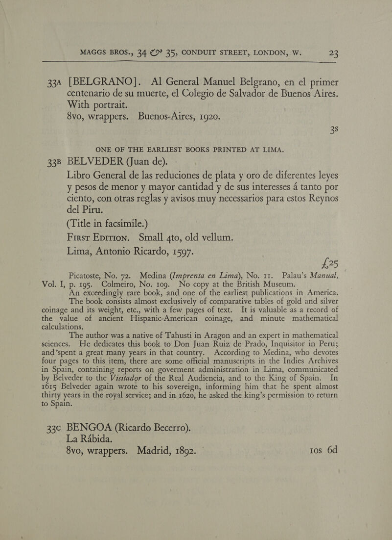  334 [BELGRANO]. Al General Manuel Belgrano, en el primer centenario de su muerte, el Colegio de Salvador de Buenos Aires. With portrait. 8vo, wrappers. Buenos-Aires, 1920. 38 ONE OF THE EARLIEST BOOKS PRINTED AT LIMA. 338 BELVEDER (Juan de). Libro General de las reduciones de plata y oro de diferentes leyes y pesos de menor y mayor cantidad y de sus interesses 4 tanto por ciento, con otras reglas y avisos muy necessarios para estos Reynos del Piru. (Title in facsimile.) First Eprrion. Small 4to, old vellum. Lima, Antonio Ricardo, 1597. £25 Picatoste, No. 72. Medina (Imprenta en Lima), No. 11. Palau’s Manual, Vol. I, p. 195. Colmeiro, No. 109. No copy at the British Museum. An exceedingly rare book, and one of the earliest publications in America. The book consists almost exclusively of comparative tables of gold and silver coinage and its weight, etc., with a few pages of text. It is valuable as a record of the value of ancient Hispanic-American coinage, and minute mathematical calculations. The author was a native of Tahusti in Aragon and an expert in mathematical sciences. He dedicates this book to Don Juan Ruiz de Prado, Inquisitor in Peru; and ‘spent a great many years in that country. According to Medina, who devotes four pages to this item, there are some official manuscripts in the Indies Archives in Spain, containing reports on goverment administration in Lima, communicated by Belveder to the Visitador of the Real Audiencia, and to the King of Spain. In 1615 Belveder again wrote to his sovereign, informing him that he spent almost thirty years in the royal service; and in 1620, he asked the king’s permission to return to Spain. | 33c BENGOA (Ricardo Becerro). La Rabida. 8vo, wrappers. Madrid, 1892. © tos 6d