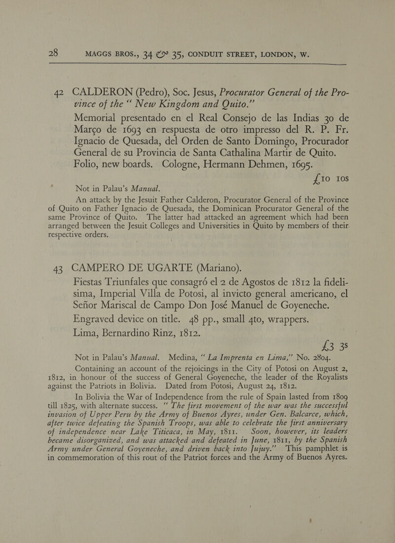  42 CALDERON (Pedro), Soc. Jesus, Procurator General of the Pro- vince of the “ New Kingdom and Quito.” Memorial presentado en el Real Consejo de las Indias 30 de Marco de 1693 en respuesta de otro impresso del R. P. Fr. Ignacio de Quesada, del Orden de Santo Domingo, Procurador General de su Provincia de Santa Cathalina Martir de Quito. Folio, new boards. Cologne, Hermann Dehmen, 1695. {10 tos Not in Palau’s Manual. An attack by the Jesuit Father Calderon, Procurator General of the Province of Quito on Father Ignacio de Quesada, the Dominican Procurator General of the same Province of Quito. The latter had attacked an agreement which had been arranged between the Jesuit Colleges and Universities in Quito by members of their respective orders. 43 CAMPERO DE UGARTE (Mariano). Fiestas Triunfales que consagro el 2 de Agostos de 1812 la fideli- sima, Imperial Villa de Potosi, al invicto general americano, el Sefior Mariscal de Campo Don José Manuel de Goyeneche. Engraved device on title. 48 pp., small 4to, wrappers. Lima, Bernardino Rinz, 1812. £3 38 Not in Palau’s Manual. Medina, “ La Imprenta en Lima,’ No. 2804. Containing an account of the rejoicings in the City of Potosi on August 2, 1812, in honour of the success of General Goyeneche, the leader of the Royalists against the Patriots in Bolivia. Dated from Potosi, August 24, 1812. In Bolivia the War of Independence from the rule of Spain lasted from 1809 till 1825, with alternate success. “ The first movement of the war was the successful invasion of Upper Peru by the Army of Buenos Ayres, under Gen. Balcarce, which, after twice defeating the Spanish Troops, was able to celebrate the first anniversary of independence near Lake Titicaca, in May, 1811. Soon, however, its leaders became disorganized, and was attacked and defeated in June, 1811, by the Spanish Army under General Goyeneche, and driven back into Jujuy.” ‘This pamphlet is in commemoration of this rout of the Patriot forces and the Army of Buenos Ayres.