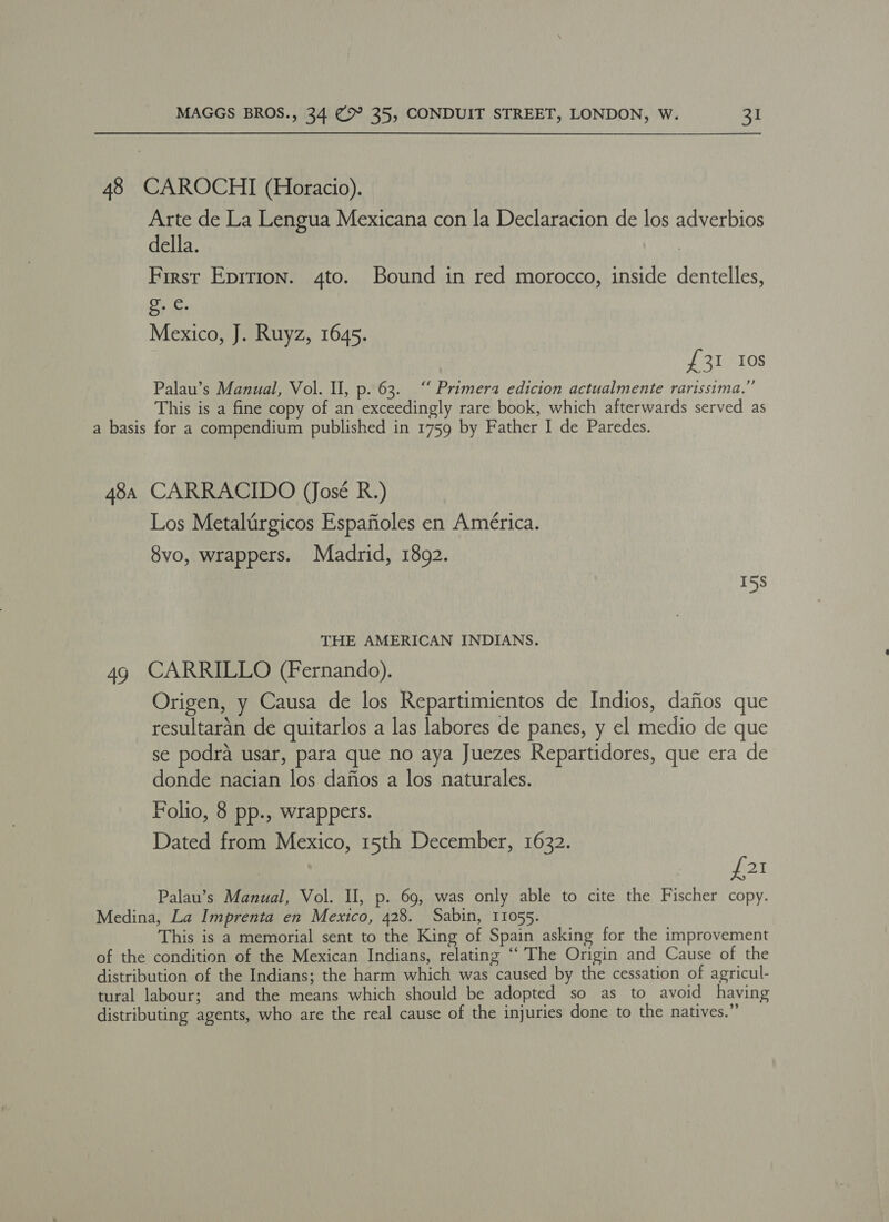 48 CAROCHI (Horacio). Arte de La Lengua Mexicana con la Declaracion de los adverbios della. First Eprtion. 4to. Bound in red morocco, inside dentelles, ited Mexico, J. Ruyz, 1645. £31 Ios Palau’s Manual, Vol. Ul, p. 63. “ Primera edicion actualmente rarissima.” This is a fine copy of an exceedingly rare book, which afterwards served as a basis for a compendium published in 1759 by Father I de Paredes. 48a CARRACIDO (José R.) Los Metalirgicos Espafioles en América. 8vo, wrappers. Madrid, 1892. 15S THE AMERICAN INDIANS. 49 CARRILLO (Fernando). Origen, y Causa de los Repartimientos de Indios, dafios que resultaran de quitarlos a las labores de panes, y el medio de que se podra usar, para que no aya Juezes Repartidores, que era de donde nacian los dafios a los naturales. Folio, 8 pp., wrappers. Dated from Mexico, 15th December, 1632. ot Palau’s Manual, Vol. Il, p. 69, was only able to cite the Fischer copy. Medina, La Imprenta en Mexico, 428. Sabin, 11055. This is a memorial sent to the King of Spain asking for the improvement of the condition of the Mexican Indians, relating ‘“‘ The Origin and Cause of the distribution of the Indians; the harm which was caused by the cessation of agricul- tural labour; and the means which should be adopted so as to avoid having distributing agents, who are the real cause of the injuries done to the natives.”