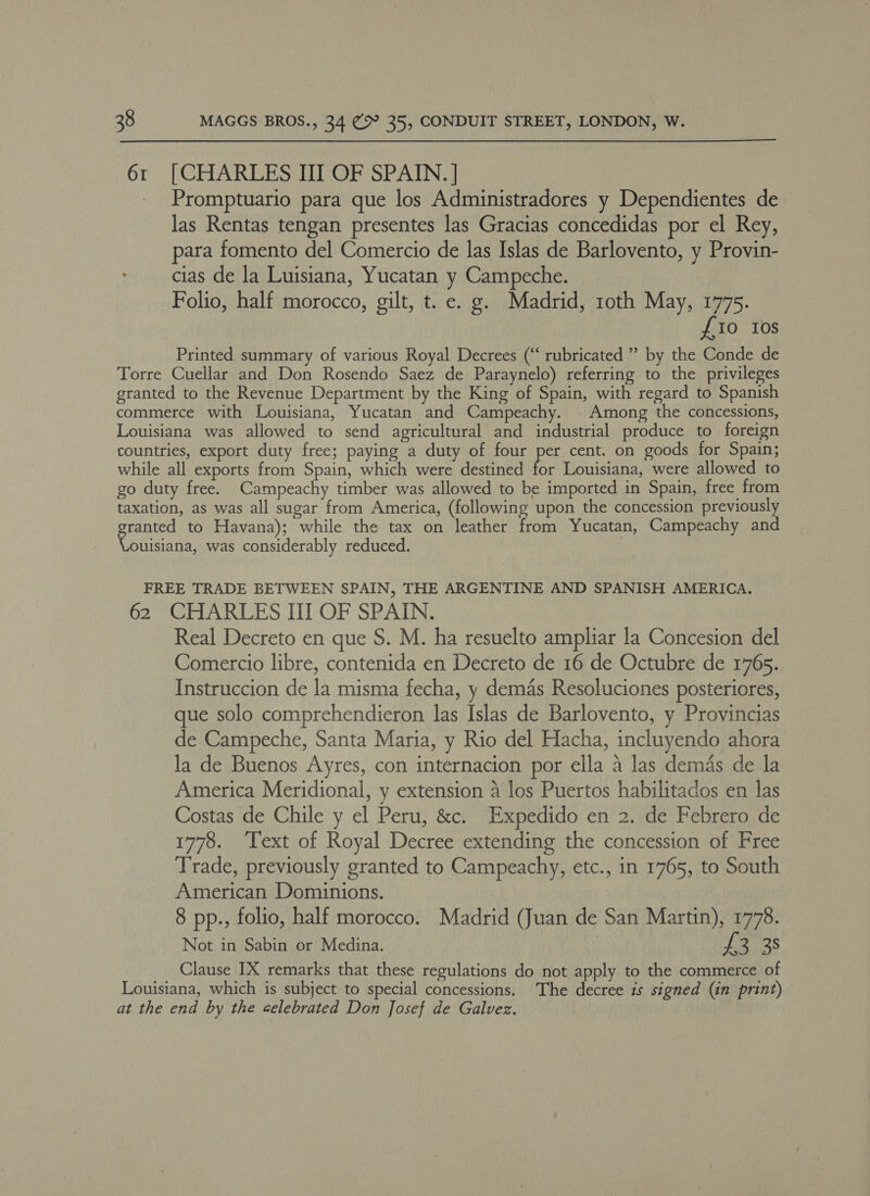 6r [CHARLES III OF SPAIN. ] _ Promptuario para que los Administradores y Dependientes de las Rentas tengan presentes las Gracias concedidas por el Rey, para fomento del Comercio de las Islas de Barlovento, y Provin- cias de la Luisiana, Yucatan y Campeche. Folio, half morocco, gilt, t. e. g. Madrid, roth May, 1775. £10 Ios Printed summary of various Royal Decrees (“ rubricated ” by the Conde de Torre Cuellar and Don Rosendo Saez de Paraynelo) referring to the privileges granted to the Revenue Department by the King of Spain, with regard to Spanish commerce with Louisiana, Yucatan and Campeachy. Among the concessions, Louisiana was allowed to send agricultural and industrial produce to foreign countries, export duty free; paying a duty of four per cent. on goods for Spain; while all exports from Spain, which were destined for Louisiana, were allowed to go duty free. Campeachy timber was allowed to be imported in Spain, free from taxation, as was all sugar from America, (following upon the concession previously granted to Havana); while the tax on leather from Yucatan, Campeachy and Vouisiana, was considerably reduced. FREE TRADE BETWEEN SPAIN, THE ARGENTINE AND SPANISH AMERICA. 62 CHARLES III OF SPAIN. Real Decreto en que S. M. ha resuelto ampliar la Concesion del Comercio libre, contenida en Decreto de 16 de Octubre de 1765. Instruccion de la misma fecha, y demas Resoluciones posteriores, que solo comprehendieron las Islas de Barlovento, y Provincias de Campeche, Santa Maria, y Rio del Hacha, incluyendo ahora la de Buenos Ayres, con internacion por ella a las demas de la America Meridional, y extension 4 los Puertos habilitados en las Costas de Chile y el Peru, &amp;c. Expedido en 2. de Febrero de 1778. ‘Text of Royal Decree extending the concession of Free Trade, previously granted to Campeachy, etc., in 1765, to South American Dominions. 8 pp., folio, half morocco. Madrid (Juan de San Martin), 1778. Not in Sabin or Medina. : a 38 Clause IX remarks that these regulations do not apply to the commerce of Louisiana, which is subject to special concessions. The decree is signed (in print) at the end by the celebrated Don Josef de Galvez.