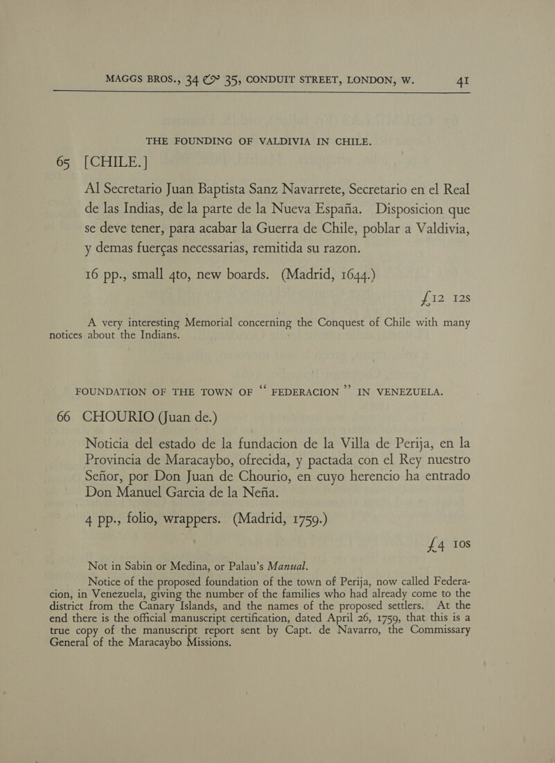  THE FOUNDING OF VALDIVIA IN CHILE. 65 [CHILE.] Al Secretario Juan Baptista Sanz Navarrete, Secretario en el Real de las Indias, de la parte de la Nueva Espafia. Disposicion que se deve tener, para acabar la Guerra de Chile, poblar a Valdivia, y demas fuercas necessarias, remitida su razon. 16 pp., small 4to, new boards. (Madrid, 1644.) faz Wes A very interesting Memorial concerning the Conquest of Chile with many notices about the Indians. FOUNDATION OF THE TOWN OF © FEDERACION ”’ IN VENEZUELA. 66 CHOURIO (Juan de.) Noticia del estado de la fundacion de la Villa de Perija, en la Provincia de Maracaybo, ofrecida, y pactada con el Rey nuestro Seftor, por Don Juan de Chourio, en cuyo herencio ha entrado Don Manuel Garcia de la Nefia. 4 pp., folio, wrappers. (Madrid, 1759.) {£4 Ios Not in Sabin or Medina, or Palau’s Manual. Notice of the proposed foundation of the town of Perija, now called Federa- cion, in Venezuela, giving the number of the families who had already come to the district from the Canary Islands, and the names of the proposed settlers. At the end there is the official manuscript certification, dated April 26, 1759, that this is a true copy of the manuscript report sent by Capt. de Navarro, the Commissary EGictal af the Maracaybo Missions.