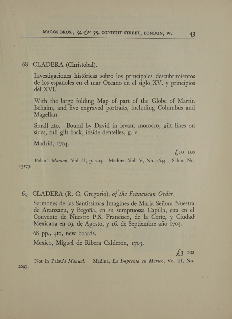 13179. MAGGS BROS., 34 CH 35, CONDUIT STREET, LONDON, W. 43 Investigaciones histdricas sobre los principales descubrimientos de los espanoles en el mar Oceano en el siglo XV. y principios del XVI. With the large folding Map of part of the Globe of Martin’ Behaim, and five engraved portraits, including Columbus and Magellan. Small 4to. Bound by David in levant morocco, gilt lines on sides, full gilt back, inside dentelles, g. e. Madrid, 1794. £i0 Ios Palau’s Manual, Vol. II, p. 204. Medina, Vol. V, No. 5644. Sabin, No. 2097. Sermones de las Santissimas Imagines de Maria Sefiora Nuestra de Aranzazu, y Begofia, en su sumptuossa Capilla, cita en el Convento de Nuestro P.S. Francisco, de la Corte, y Ciudad Mexicana en 19. de Agosto, y 16. de Septiembre afio 1703. 68 pp., 4to, new boards. Mexico, Miguel de Ribera Calderon, 1703. £3 Ios Not in Palau’s Manual. Medina, La Imprenta en Mexico, Vol II, No.