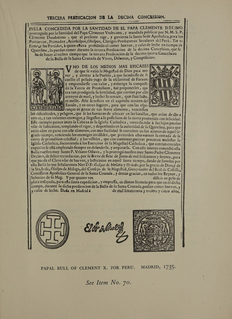 TERCERA PREDICACION DB LA DECIMA CONCESSION. —_—- er -——-—             -BVLLA CONCEDIDA POR LA SANTIDAD DE EL PAPA CLEMENTE DECIMO. | prorrogada por la Santidad del Papa Clemente Vndecimo , y mandada publicar por N. M.S. P, Clemente Duodccimo » que al prefente rige, y govierna la Santa Sede Apottolica,para los ‘Patriarcas, Primados ,Arzobifpos,Obifpos, Clerigos Presbyteros Seculares del Peru, Tie ra Firme,y {us Partidos, &amp; quien eftava prohibido el comer huevos , y cofasde leche en tiempo de Quarefma , lo puedan comer durante la tercera Predicacion de 1a decima Concefsion, que fe ha de hazer al mifmo tiempo'que la tercera Predicacion de la decima quarta Concefsion dc la Bulla de la Santa Cruzada de Vivos, Difuntos, y CompoOficion. V NO DE LOS MEDIOS MAS EFICAZES de que fe valio la Mageftad de Dios para mo- jf ver , y alentar a fu Pueblo, aque facudicfle de ft . ‘i cuello el pefado yugo de la efclavitud de Faraon. f} i i SOs NT Y emprendieffe con valor, y esfuergo la conquift jN RA (AER de la Tierra de Promifsion , fué proponerles , que N 2g A tl era tan prodigiofa fu tertilidad, que corrian por ella } | arroyos de miel, y leche: Interram, que fluit lace, “Safjetmelle. Afsi fereficre en el capitulo tercero de} }i{ #4| Exodo , y en otros lugares , para que con las efpe- rancas de gozar de tan {uave alimento , vencieflen ' las dificulcades, y peligros , que fe les huvieran de ofrecer en las batallas, que avian de dara tantos, y tan valientes enemigos,y llegaffen ala poffefsion de la tierra prometida con felicidad. . Efte exemplo parece imita la Cabeza de la Iglefia Catholica , conccdicndo a fus hijos puedan | yfar de laéticinios, templando el rigor, y dijpenfando en la auftcridad de la Quarefma, para que ; recreados en parte con efte alimento, con mas facilidad fe exerciten en los ayunos de aquel fa- ' grado tiempo, venciendo los enemigos invifibles , que pretenden eftorvarnos Ja entrada de la tierra de promifsion celeftial ; y los vifibles , que con continuas guerras procuran moleftar la Iglefia Catholica, focorriendo a los Exercitos de la Mageftad Catholica , que contan crecidas ' expenfas fe efta empleando fiempre en detenderla, y ampararla. Con efte intento concedié efta Bulla nueftro muy Santo P. Vrbano OG@avo, y la prorrogo nueftro muy Santo Padre Clemente i Decimo, de felice recordacion, por fu Breve de fiete de is de.mil feifcientos y fetenta , para que pucda el Clero vfar de huevos, y laGicinios enaquel fanto ticmpo, dando de limo{na por efta Bulla lo que fefialaremos Nos D.Fr.Gafpar dc Molina y Ovicdo,por la gracia de Dios,y de | la StaSede, Odifpo de Malaga, del Confejo de fu Mageftad ,Governador de] Real de Caftilla,! ‘Comiffario Apottolico General de la Santa Cruzada , y demas gracias , en todos los Reynos , y Seforios de fu Mag. Y por quanto vos diftcis un pefo de plata enfayada, para efta fanta expedicion , y empreffa, os damos licencia para que enel dicho tiempo, durante la dicha predicacion’de la Bulla de la Santa Cruzad2,podais comer huevos, y ycolas de leche, Dada en Madrida ‘de mil fetecientos y treinta y cinco afios,  Sit  LY J  PAPAL BULL OF CLEMENT X. FOR PERU. MADRID, 1735: