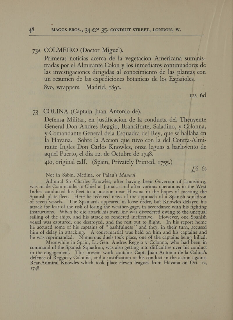 : 48 MAGGS BROS., 34 (&gt; 35, CONDUIT STREET, LONDON, W. 734 COLMEIRO (Doctor Miguel). Primeras noticias acerca de la vegetacion Americana suminis- tradas por el Almirante Colon y los inmediatos continuadores de las investigaciones dirigidas al conocimiento de las plantas con un resumen de las expediciones botanicas de los Espafioles. 8vo, wrappers. Madrid, 1802. | 12s 6d 73, COLINA (Captain Juan Antonio de). Defensa Militar, en justificacion de la conducta del Thenyente General Don Andres Reggio, Branciforte, Saladino, y Colonna, y Comandante General dela Esquadra del Rey, que se hallaba en la Havana. Sobre la Accion que tuvo con la del Contra-Almi- rante Ingles Don Carlos Knowles, onze leguas a barloyento de aquel Puerto, el dia 12. de Octubre de 1748. 4to, original calf. (Spain, Privately Printed, 1755.) £6 6s Not in Sabin, Medina, or Palau’s Manual. Admiral Sir Charles Knowles, after having been Governor of Louisburg, was made Commander-in-Chief at Jamaica and after various operations in the West Indies conducted his fleet to a position near Havana in the hopes of meeting the Spanish plate fleet. Here he received news of the approach of a Spanish squadron he seven vessels. ‘Ihe Spaniards appeared in loose order, but Knowles delayed his attack for fear of the risk of losing the weather-gage, in accordance with his fighting instructions. When he did attack his own line was disordered owing to the unequal sailing of the ships, and his attack so rendered ineffective. However, one Spanish vessel was captured, one destroyed, and the rest put to flight. In his report home he accused some of his captains of ‘ bashfulness ”’ and they, in their turn, accused him of delay in attacking. A court-martial was held on him and his captains and he was reprimanded. Numerous duels took place, one of the captains being killed. Meanwhile in Spain, Lt.-Gen. Andres Reggio y Colonna, who had been in command of the Spanish Squadron, was also getting into difficulties over his conduct in the engagement. This present work contains Capt. Juan Antonio de la Colina’s defence of Reggio y Colonna, and a justification ot his conduct in the action against Rear-Admiral Knowles which took place eleven leagues from Havana on Oct. 12, 1748.