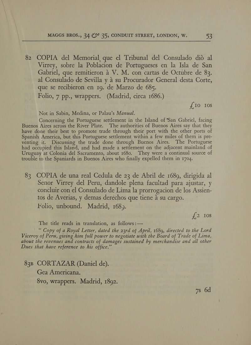 82 COPIA del Memorial, que el Tribunal del Consulado dio al Virrey, sobre la Poblacion de Portugueses en la Isla de San Gabriel, que remitieron 4 V. M. con cartas de Octubre de 83. al Consulado de Sevilla y 4 su Procurador General desta Corte, que se recibieron en 19. de Marzo de 685. Folio, 7 pp., wrappers. (Madrid, circa 1686.) £10 Ios Not in Sabin, Medina, or Palau’s Manual. Concerning the Portuguese settlement in the Island of San Gabriel, facing Buenos Aires across the River Plate. The authorities of Buenos Aires say that they have done their best to promote trade through their port with the other ports of Spanish America, but this Portuguese settlement within a few miles of them is pre- venting it. Discussing the trade done through Buenos Aires. The Portuguese had occupied this Island, and had made a settlement on the adjacent mainland of Uruguay at Colonia del Sacramento, about 1680. They were a continual source of trouble to the Spaniards in Buenos Aires who finally expelled them in 1704. 83 COPIA de una real Cedula de 23 de Abril de 1689, dirigida al Senor Virrey del Peru, dandole plena facuitad para ajustar, y concluir con el Consulado de Lima la prorrogacion de los Assien- tos de Averias, y demas derechos que tiene A su cargo. Folio, unbound. Madrid, 168). £2 10s The title reads in translation, as follows :— “ Copy of a Royal Letter, dated the 23rd of April, 1689, directed to the Lord Viceroy of Peru, giving him full power to negotiate with the Board of Trade of Lima, about the revenues and contracts of damages sustained by merchandise and all other Dues that have reference to his office.” 838 CORTAZAR (Daniel de). Gea Americana. 8vo, wrappers. Madrid, 1892. 7s 6d