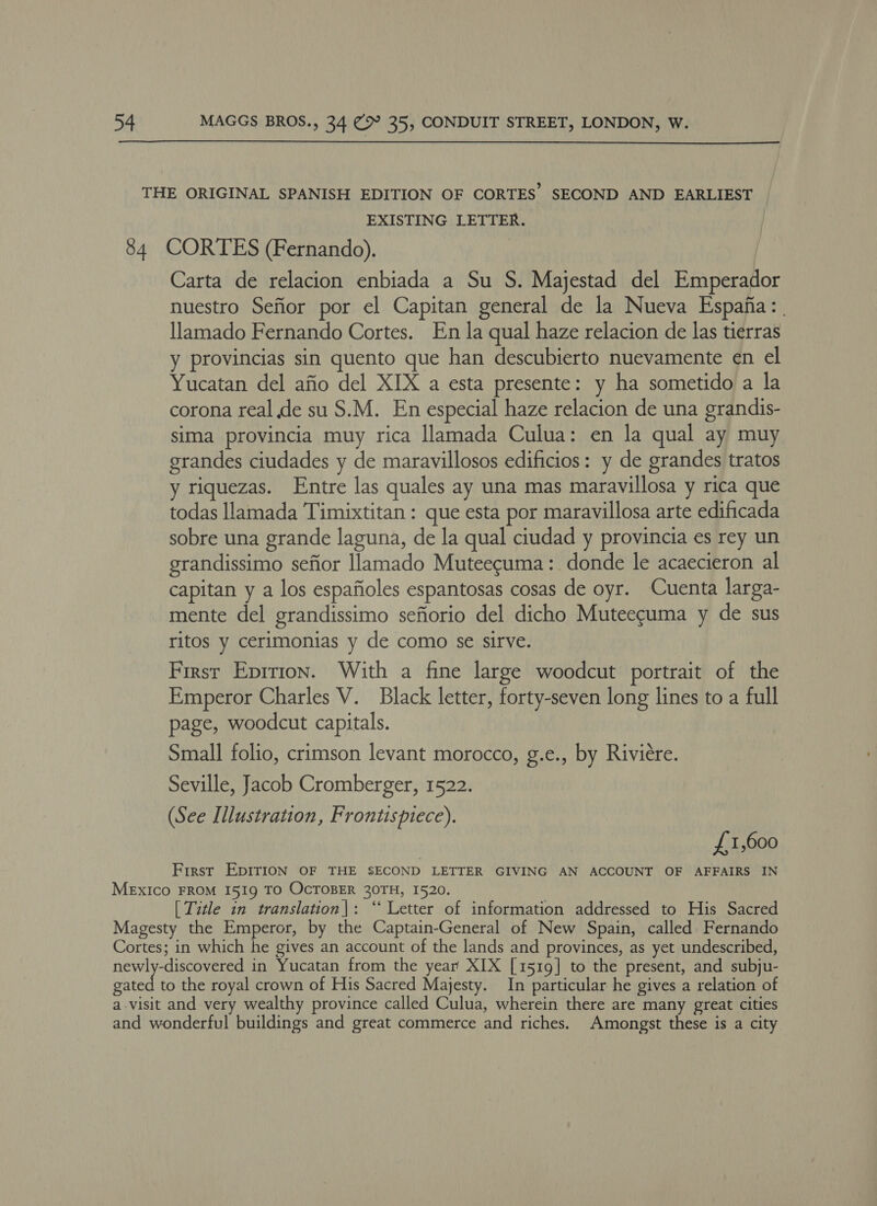  EXISTING LETTER. Carta de relacion enbiada a Su S. Majestad del Emperador nuestro Sefior por el Capitan general de la Nueva Espafia: | llamado Fernando Cortes. En la qual haze relacion de las tierras y provincias sin quento que han descubierto nuevamente en el Yucatan del afio del XIX a esta presente: y ha sometido a la corona real de su S.M. En especial haze relacion de una grandis- sima provincia muy rica llamada Culua: en la qual ay muy grandes ciudades y de maravillosos edificios: y de grandes tratos y riquezas. Entre las quales ay una mas maravillosa y rica que todas llamada Timixtitan : que esta por maravillosa arte edificada sobre una grande laguna, de la qual ciudad y provincia es rey un grandissimo sefior llamado Muteecuma: donde le acaecieron al capitan y a los espafioles espantosas cosas de oyr. Cuenta larga- mente del grandissimo sefiorio del dicho Muteecuma y de sus ritos y cerimonias y de como se sirve. First Eprrion. With a fine large woodcut portrait of the Emperor Charles V. Black letter, forty-seven long lines to a full page, woodcut capitals. Small folio, crimson levant morocco, g.e., by Riviere. Seville, Jacob Cromberger, 1522. (See Illustration, Frontispiece). £1,600 First EpITION OF THE SECOND LETTER GIVING AN ACCOUNT OF AFFAIRS IN [ Title in translation|: “‘ Letter of information addressed to His Sacred