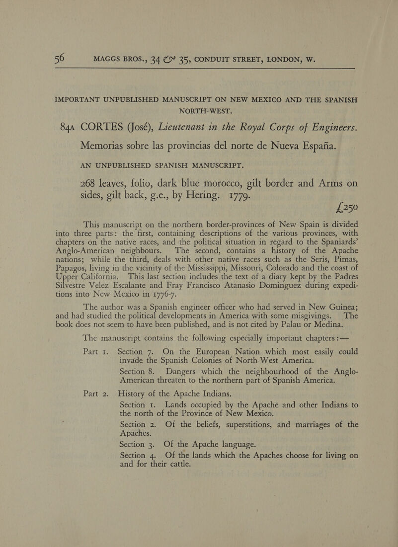  IMPORTANT UNPUBLISHED MANUSCRIPT ON NEW MEXICO AND THE SPANISH NORTH-WEST. 844 CORTES (José), Lieutenant in the Royal Corps of Engineers. Memorias sobre las provincias del norte de Nueva Espafia. AN UNPUBLISHED SPANISH MANUSCRIPT. 268 leaves, folio, dark blue morocco, gilt border and Arms on sides, gilt back, g.e., by Hering. 1779. £250 This manuscript on the northern border-provinces of New Spain is divided into three parts: the first, containing descriptions of the various provinces, with chapters on the native races, and the political situation in regard to the Spaniards’ Anglo-American neighbours. The second, contains a history of the Apache nations; while the third, deals with other native races such as the Seris, Pimas, Papagos, living in the vicinity of the Mississippi, Missouri, Colorado and the coast of Upper California. This last section includes the text of a diary kept by the Padres Silvestre Velez Escalante and Fray Francisco Atanasio Dominguez during expedi- tions into New Mexico in 1776-7. The author was a Spanish engineer officer who had served in New Guinea; and had studied the political developments in America with some misgivings. ‘The book does not seem to have been published, and is not cited by Palau or Medina. The manuscript contains the following especially important chapters :— Part 1. Section 7. On the European Nation which most easily could invade the Spanish Colonies of North-West America. Section 8. Dangers which the neighbourhood of the Anglo- American threaten to the northern part of Spanish America. Part 2. History of the Apache Indians. Section 1. Lands occupied by the Apache and other Indians to the north of the Province of New Mexico. Section 2. Of the beliefs, superstitions, and marriages of the Apaches. Section 3. Of the Apache language. Section 4. Of the lands which the Apaches choose for living on and for their cattle.