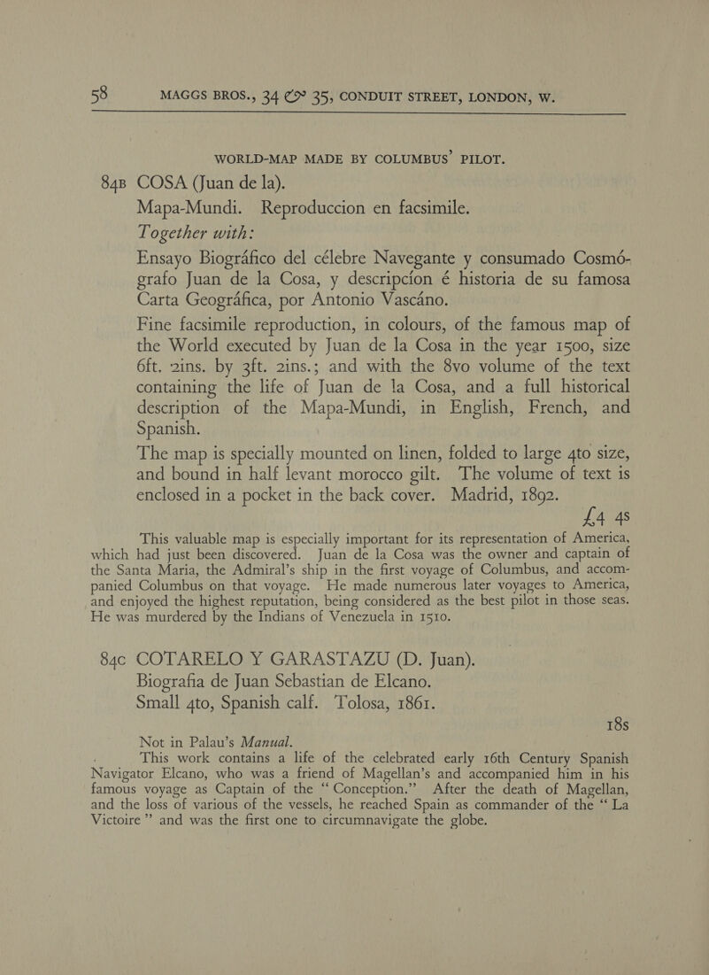  WORLD-MAP MADE BY COLUMBUS’ PILOT. 848 COSA (Juan de la). Mapa-Mundi. Reproduccion en facsimile. Together with: Ensayo Biografico del célebre Navegante y consumado Cosmé- grafo Juan de la Cosa, y descripcion é historia de su famosa Carta Geografica, por Antonio Vascano. Fine facsimile reproduction, in colours, of the famous map of the World executed by Juan de la Cosa in the year 1500, size 6ft. 2ins. by 3ft. 2ins.; and with the 8vo volume of the text containing the life of Juan de la Cosa, and a full historical description of the Mapa-Mundi, in English, French, and Spanish. The map is specially mounted on linen, folded to large 4to size, and bound in half levant morocco gilt. The volume of text is enclosed in a pocket in the back cover. Madrid, 1892. £4 4s This valuable map is especially important for its representation of America, which had just been discovered. Juan de la Cosa was the owner and captain of the Santa Maria, the Admiral’s ship in the first voyage of Columbus, and accom- panied Columbus on that voyage. He made numerous later voyages to America, and enjoyed the highest reputation, being considered as the best pilot in those seas. He was murdered by the Indians of Venezuela in 1510. 84c COTARELO Y GARASTAZU (D. Juan). Biografia de Juan Sebastian de Elcano. Small 4to, Spanish calf. Tolosa, 1861. 18s Not in Palau’s Manual. ; This work contains a life of the celebrated early 16th Century Spanish Navigator Elcano, who was a friend of Magellan’s and accompanied him in his famous voyage as Captain of the “Conception.” After the death of Magellan, and the loss of various of the vessels, he reached Spain as commander of the ‘“‘ La Victoire’ and was the first one to circumnavigate the globe.