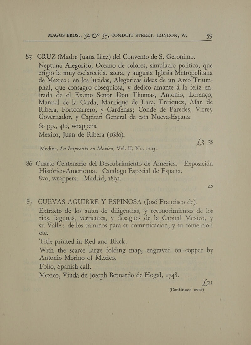 85 CRUZ (Madre Juana Ifez) del Convento de S. Geronimo. Neptuno Alegorico, Oceano de colores, simulacro politico, que erigio la muy esclarecida, sacra, y augusta Iglesia Metropolitana de Mexico: en los lucidas, Alegoricas ideas de un Arco Trium- phal, que consagro obsequiosa, y dedico amante 4 la feliz en- -trada de el Ex.mo Senor Don Thomas, Antonio, Lorengo, Manuel de la Cerda, Manrique de Lara, Enriquez, Afan de Ribera, Portocarrero, y Cardenas; Conde de Paredes, Virrey Governador, y Capitan General de esta Nueva-Espana. 60 pp., 4to, wrappers. Mexico, Juan de Ribera (1680). £3 3: Medina, La Imprenta en Mexico, Vol. II, No. 1203. 86 Cuarto Centenario del Descubrimiento de América. Exposicion Histérico-Americana. Catalogo Especial de Espana. 8vo, wrappers. Madrid, 1892. 4s 87 CUEVAS AGUIRRE Y ESPINOSA (José Francisco de). Extracto de los autos de diligencias, y reconocimientos de los tios, lagunas, vertientes, y desagities de la Capital Mexico, y su Valle: de los caminos para su comunicacion, y su comercio: etc. Title printed in Red and Black. With the scarce large folding map, engraved on copper by Antonio Morino of Mexico. Folio, Spanish calf. Mexico, Viuda de Joseph Bernardo de Hogal, 1748. £21 (Continued over)