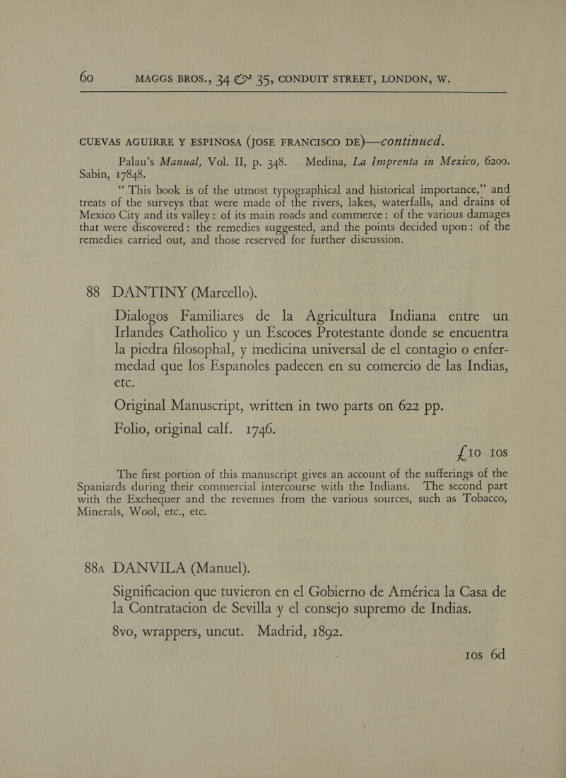 CUEVAS AGUIRRE Y ESPINOSA (JOSE FRANCISCO DE)—continued. Palau’s Manual, Vol. I, p. 348. Medina, La Imprenta in Mexico, 6200. Sabin, 17848. “This book is of the utmost typographical and historical importance,” and treats of the surveys that were made of the rivers, lakes, waterfalls, and drains of Mexico City and its valley: of its main roads and commerce: of the various damages that were discovered: the remedies suggested, and the points decided upon: of the remedies carried out, and those reserved for further discussion. 88 DANTINY (Marcello). Dialogos Familiares de la Agricultura Indiana entre un Irlandes Catholico y un Escoces Protestante donde se encuentra la piedra filosophal, y medicina universal de el contagio o enfer- medad que los Espanoles padecen en su comercio de las Indias, etc. Original Manuscript, written in two parts on 622 pp. Folio, original calf. 1746. £10 Ios The first portion of this manuscript gives an account of the sufferings of the Spaniards during their commercial intercourse with the Indians. The second part with the Exchequer and the revenues from the various sources, such as Tobacco, Minerals, Wool, etc., etc. 88, DANVILA (Manuel). Significacion que tuvieron en el Gobierno de América la Casa de la Contratacion de Sevilla y el consejo supremo de Indias. 8vo, wrappers, uncut. Madrid, 1892. Ios 6d