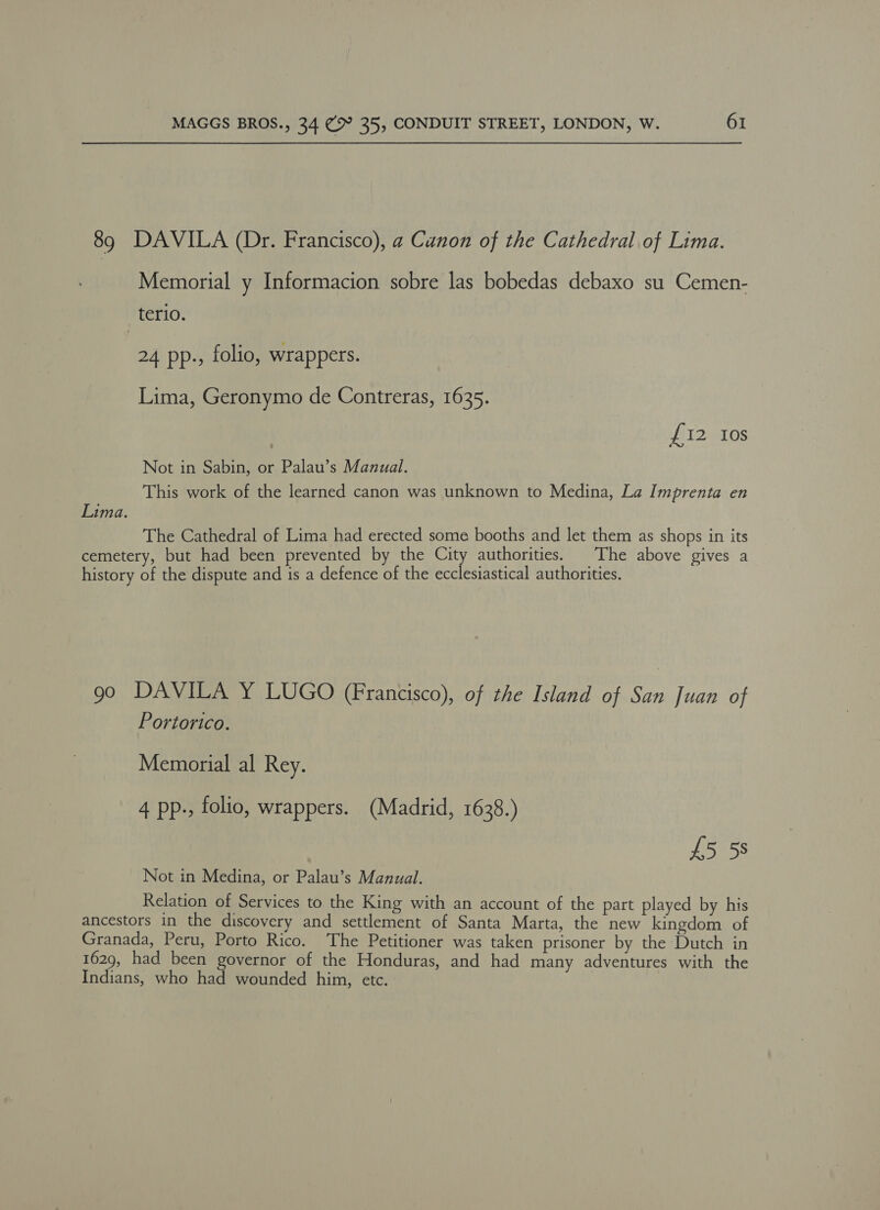 89 DAVILA (Dr. Francisco), a Canon of the Cathedral of Lima. Memorial y Informacion sobre las bobedas debaxo su Cemen- terio. 24 pp., folio, wrappers. Lima, Geronymo de Contreras, 1635. £12 Ios Not in Sabin, or Palau’s Manual. This work of the learned canon was unknown to Medina, La Imprenta en Lima. The Cathedral of Lima had erected some booths and let them as shops in its cemetery, but had been prevented by the 2) authorities. | The above gives a history of the dispute and is a defence of the ecclesiastical authorities. 90 DAVILA Y LUGO (Francisco), of the Island of San Juan of Portorico. Memorial al Rey. 4 pp., folio, wrappers. (Madrid, 1638.) £5 58 Not in Medina, or Palau’s Manual. Relation of Services to the King with an account of the part played by his ancestors in the discovery and settlement of Santa Marta, the new kingdom of Granada, Peru, Porto Rico. The Petitioner was taken prisoner by the Dutch in 1629, had been governor of the Honduras, and had many adventures with the Indians, who had wounded him, etc.