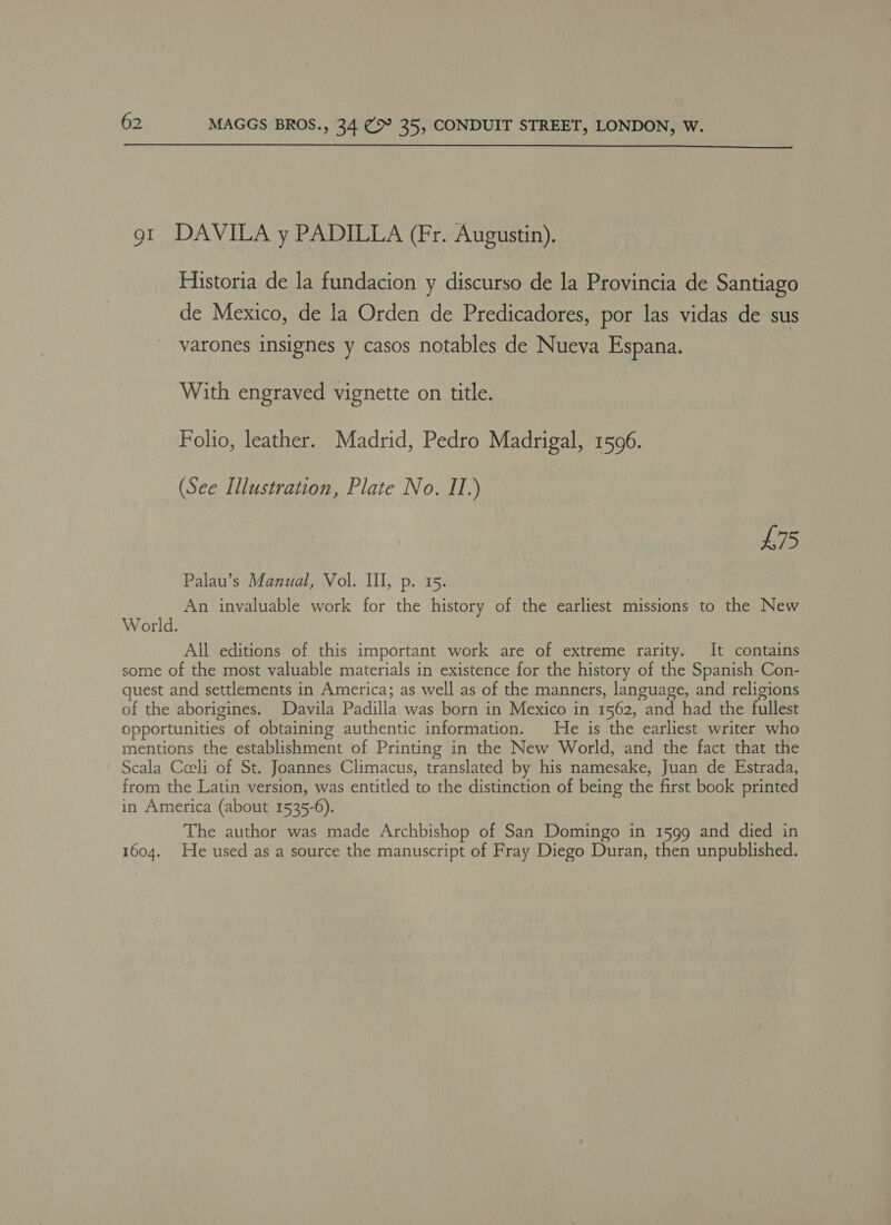  gt DAVILA y PADILLA (Fr. Augustin). Historia de la fundacion y discurso de la Provincia de Santiago de Mexico, de la Orden de Predicadores, por las vidas de sus varones insignes y casos notables de Nueva Espana. With engraved vignette on title. Folio, leather. Madrid, Pedro Madrigal, 1596. (See Illustration, Plate No. II.) UG Palau’s Manual, Vol. III, p. 15. An invaluable work for the history of the earliest missions to the New World. All editions of this important work are of extreme rarity. It contains some of the most valuable materials in existence for the history of the Spanish Con- quest and settlements in America; as well as of the manners, language, and religions of the aborigines. Davila Padilla was born in Mexico in 1562, and had the fullest opportunities of obtaining authentic information. He is the earliest writer who mentions the establishment of Printing in the New World, and the fact that the Scala Coeli of St. Joannes Climacus, translated by his namesake, Juan de Estrada, from the Latin version, was entitled to the distinction of being the first book printed in America (about 1535-6). The author was made Archbishop of San Domingo in 1599 and died in 1604. He used as a source the manuscript of Fray Diego Duran, then unpublished.