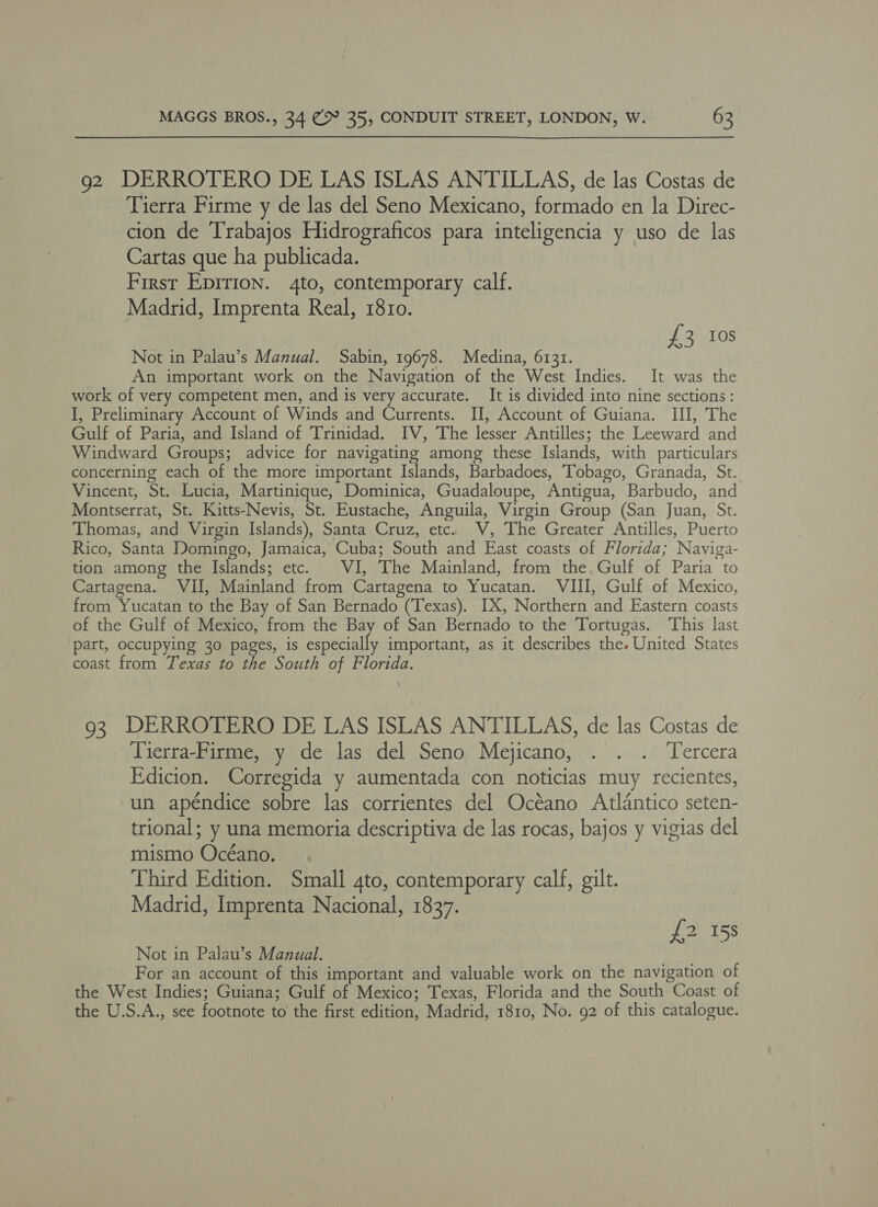 92 DERROTERO DE LAS ISLAS ANTILLAS, de las Costas de Tierra Firme y de las del Seno Mexicano, formado en la Direc- cion de Trabajos Hidrograficos para inteligencia y uso de las Cartas que ha publicada. First Epirion. 4to, contemporary calf. Madrid, Imprenta Real, 1810. £3 10s Not in Palau’s Manual. Sabin, 19678. Medina, 6131. An important work on the Navigation of the West Indies. It was the work of very competent men, and is very accurate. It is divided into nine sections: I, Preliminary Account of Winds and Currents. I, Account of Guiana. III, The Gulf of Paria, and Island of Trinidad. IV, The lesser Antilles; the Leeward and Windward Groups; advice for navigating among these Islands, with particulars concerning each of the more important Islands, Barbadoes, Tobago, Granada, St. Vincent, St. Lucia, Martinique, Dominica, Guadaloupe, Antigua, Barbudo, and Montserrat, St. Kitts-Nevis, St. Eustache, Anguila, Virgin Group (San Juan, St. Thomas, and Virgin Islands), Santa Cruz, etc. V, The Greater Antilles, Puerto Rico, Santa Domingo, Jamaica, Cuba; South and East coasts of Florida; Naviga- tion among the Islands; etc. VI, The Mainland, from the Gulf of Paria to Cartagena. VII, Mainland from Cartagena to Yucatan. VIII, Gulf of Mexico, from Yucatan to the Bay of San Bernado (Texas). IX, Northern and Eastern coasts of the Gulf of Mexico, from the Bay of San Bernado to the Tortugas. This last part, occupying 30 pages, is especially important, as it describes the. United States coast from Texas to the South of Florida. 93 DERROTERO DE LAS ISLAS ANTILLAS, de las Costas de Tierra-Firme, y de las del Seno Mejicano, . . . Tercera Edicion. Corregida y aumentada con noticias muy recientes, un apéndice sobre las corrientes del Océano Atlantico seten- trional; y una memoria descriptiva de las rocas, bajos y vigias del mismo Océano. Third Edition. Small 4to, contemporary calf, gilt. Madrid, Imprenta Nacional, 1837. f2 158 Not in Palau’s Manual. For an account of this important and valuable work on the navigation of the West Indies; Guiana; Gulf of Mexico; Texas, Florida and the South Coast of the U.S.A., see footnote to the first edition, Madrid, 1810, No. 92 of this catalogue.