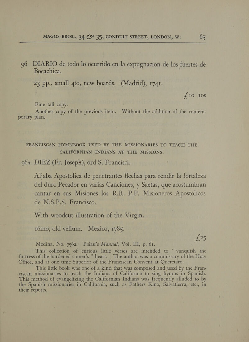  96 DIARIO de todo lo ocurrido en la expugnacion de los fuertes de Bocachica. 23 pp., small 4to, new boards. (Madrid), 1741. £10 Ios Fine tall copy. Another copy of the previous item. Without the addition of the contem- porary plan. FRANCISCAN HYMNBOOK USED BY THE MISSIONARIES TO TEACH THE CALIFORNIAN INDIANS AT THE MISSIONS. 96a DIEZ (Fr. Joseph), ord S. Francisci. Aljaba Apostolica de penetrantes flechas para rendir la fortaleza del duro Pecador en varias Canciones, y Saetas, que acostumbran cantar en sus Misiones los R.R. P.P. Misioneros Apostolicos de N.S.P.S. Francisco. With woodcut illustration of the Virgin. 16mo, old vellum. Mexico, 1785. £25 Medina, No. 7562. Palau’s Manual, Vol. Ill, p. 61. This collection of curious little verses are intended to ‘‘ vanquish the fortress of the hardened sinner’s” heart. The author was a commissary of the Holy Office, and at one time Superior of the Franciscan Convent at Queretaro. This little book was one of a kind that was composed and used by the Fran- ciscan missionaries to teach the Indians of California to sing hymns in Spanish. This method of evangelizing the Californian Indians was frequently alluded to by the Spanish missionaries in California, such as Fathers Kino, Salvatierra, etc., in their reports.