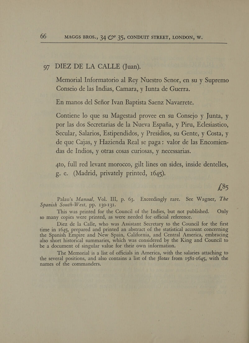  97 DIEZ DE LA CALLE (Juan). Memorial Informatorio al Rey Nuestro Senor, en su y Supremo Conseio de las Indias, Camara, y Iunta de Guerra. En manos del Senior Ivan Baptista Saenz Navarrete. Contiene lo que su Magestad provee en su Consejo y Junta, y por las dos Secretarias de la Nueva Espafia, y Piru, Eclesiastico, Secular, Salarios, Estipendidos, y Presidios, su Gente, y Costa, y de que Cajas, y Hazienda Real se paga: valor de las Encomien- das de Indios, y otras cosas curiosas, y necessarias. 4to, full red levant morocco, gilt lines on sides, inside dentelles, g. e. (Madrid, privately printed, 1645). £85 Palau’s Manual, Vol. Ill, p. 63. Exceedingly rare. See Wagner, The Spanish South-West, pp. 130-131. | This was printed for the Council of the Indies, but not published. Only so many copies were printed, as were needed for official reference. Diez de la Calle, who was Assistant Secretary to the Council for the first time in 1645, prepared and printed an abstract of the statistical account concerning the Spanish Empire and New Spain, California, and Central America, embracing also eam historical summaries, which was considered by the King and Council to be a document of singular value for their own information. The Memorial is a list of officials in America, with the salaries attaching to the several positions, and also contains a list of the flotas from 1581-1645, with the names of the commanders.