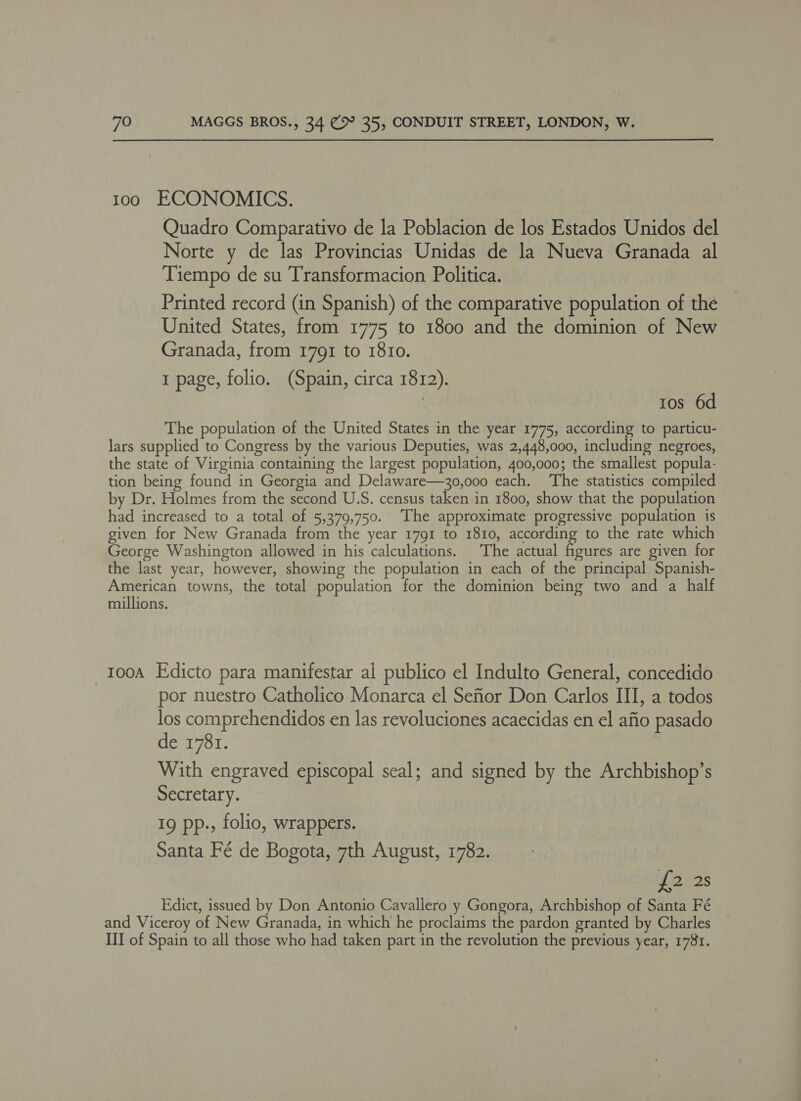 100 ECONOMICS. Quadro Comparativo de la Poblacion de los Estados Unidos del Norte y de las Provincias Unidas de la Nueva Granada al Tiempo de su Transformacion Politica. Printed record (in Spanish) of the comparative population of the United States, from 1775 to 1800 and the dominion of New Granada, from 1791 to 1810. I page, folio. (Spain, circa 1812). | tos 6d The population of the United States in the year 1775, according to particu- lars supplied to Congress by the various Deputies, was 2,448,000, including negroes, the state of Virginia containing the largest population, 400,000; the smallest popula- tion being found in Georgia and Delaware—30,000 each. ‘The statistics compiled by Dr. Holmes from the second U.S. census taken in 1800, show that the population had increased to a total of 5,379,750. ‘The approximate progressive population is given for New Granada from the year 1791 to 1810, according to the rate which George Washington allowed in his calculations. The actual figures are given for the last year, however, showing the population in each of the principal Spanish- American towns, the total population for the dominion being two and a half millions. tooa Edicto para manifestar al publico el Indulto General, concedido por nuestro Catholico Monarca el Sefior Don Carlos III, a todos los comprehendidos en las revoluciones acaecidas en el afio pasado de 1781. With engraved episcopal seal; and signed by the Archbishop’s Secretary. 19 pp., folio, wrappers. Santa Fé de Bogota, 7th August, 1782. Y oles Edict, issued by Don Antonio Cavallero y Gongora, Archbishop of Santa Fé and Viceroy of New Granada, in which he proclaims the pardon granted by Charles ITI of Spain to all those who had taken part in the revolution the previous year, 1781.