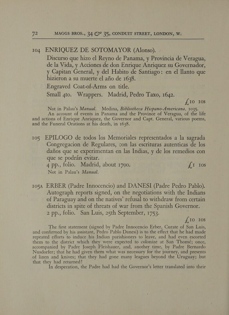 104 ENRIQUEZ DE SOTOMAYOR (Alonso). Discurso que hizo el Reyno de Panama, y Provincia de Veragua, de la Vida, y Acciones de don Enrique Anriquez su Governador, y Capitan General, y del Habito de Santiago: en el Ilanto que hizieron a su muerte el afio de 1638. Engraved Coat-of-Arms on title. Small gto. Wrappers. Madrid, Pedro Taxo, 1642. {10 Ios Not in Palau’s Manual. Medina, Bibliotheca Hispano-Americana, 1035. An account of events in Panama and the Province of Veragua, of the life and actions of Enrique Anriquez, the Governor and Capt. General, various poems, and the Funeral Orations at his death, in 1638. 105 EPILOGO de todos los Memoriales representados a la sagrada Congregacion de Regulares, con las escrituras autenticas de los dafios que se experimentan en las Indias, y de los remedios con que se podran evitar. 4 pp., folio. Madrid, about 1700. £1 Ios Not in Palau’s Manual. 105A ERBER (Padre Innocencio) and DANESI (Padre Pedro Pablo). Autograph reports signed, on the negotiations with the Indians of Paraguay and on the natives’ refusal to withdraw from certain districts in spite of threats of war from the Spanish Governor. 2 pp., folio. San Luis, 25th September, 1753. £10 10s The first statement (signed by Padre Innocencio Erber, Curate of San Luis, and confirmed by his assistant, Pedro Pablo Danesi) is to the effect that he had made repeated efforts to induce his Indian parishioners to leave, and had even escorted them to the district which they were expected to colonize at San Thomé; once, accompanied by Padre Joseph Fleishauer, and, another time, by Padre Bernardo Nusdorfer; that he had given them what was necessary for the journey, and presents of linen and knives; that they had gone many leagues beyond the Uruguay; but that they had returned! In desperation, the Padre had had the Governor’s letter translated into their