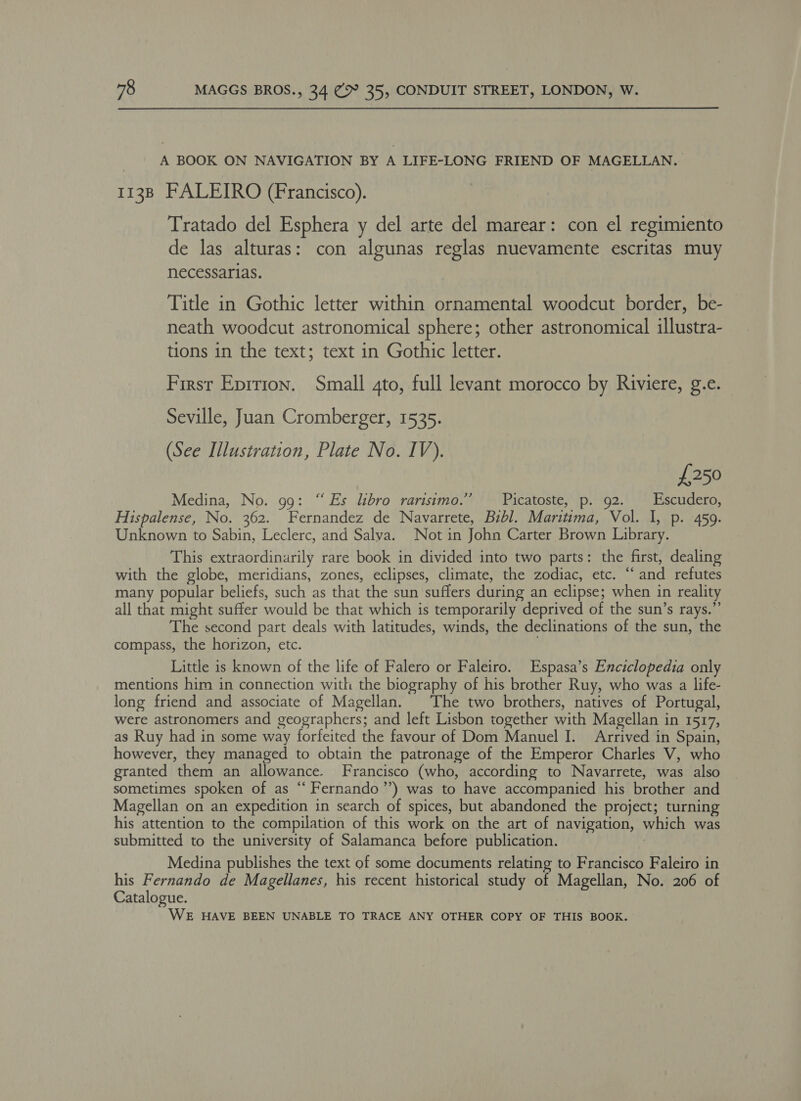 A BOOK ON NAVIGATION BY A LIFE-LONG FRIEND OF MAGELLAN. 1138 FALEIRO (Francisco). Tratado del Esphera y del arte del marear: con el regimiento de las alturas: con algunas reglas nuevamente escritas muy necessarias. Title in Gothic letter within ornamental woodcut border, be- neath woodcut astronomical sphere; other astronomical illustra- tions in the text; text in Gothic letter. First Eprrion. Small gto, full levant morocco by Riviere, g.e. Seville, Juan Cromberger, 1535. (See Illustration, Plate No. IV). £250 Medina, No. 99: “Es libro rarisimo.’”’ Picatoste, p. 92. Escudero, Hispalense, No. 362. Fernandez de Navarrete, Bibl. Maritima, Vol. 1, p. 459. Unknown to Sabin, Leclerc, and Salva. Not in John Carter Brown Library. This extraordinarily rare book in divided into two parts: the first, dealing with the globe, meridians, zones, eclipses, climate, the zodiac, etc. ‘“‘ and refutes many popular beliefs, such as that the sun suffers during an eclipse; when in reality all that might suffer would be that which is temporarily deprived of the sun’s rays.”’ The second part deals with latitudes, winds, the declinations of the sun, the compass, the horizon, etc. Little is known of the life of Falero or Faleiro. Espasa’s Enciclopedia only mentions him in connection with the biography of his brother Ruy, who was a life- long friend and associate of Magellan. The two brothers, natives of Portugal, were astronomers and geographers; and left Lisbon together with Magellan in 1517, as Ruy had in some way forfeited the favour of Dom Manuel I. Arrived in Spain, however, they managed to obtain the patronage of the Emperor Charles V, who granted them an allowance. Francisco (who, according to Navarrete, was also sometimes spoken of as “‘ Fernando’”’) was to have accompanied his brother and Magellan on an expedition in search of spices, but abandoned the project; turning his attention to the compilation of this work on the art of navigation, which was submitted to the university of Salamanca before publication. | Medina publishes the text of some documents relating to Francisco Faleiro in his Fernando de Magellanes, his recent historical study of Magellan, No. 206 of Catalogue. WE HAVE BEEN UNABLE TO TRACE ANY OTHER COPY OF THIS BOOK.