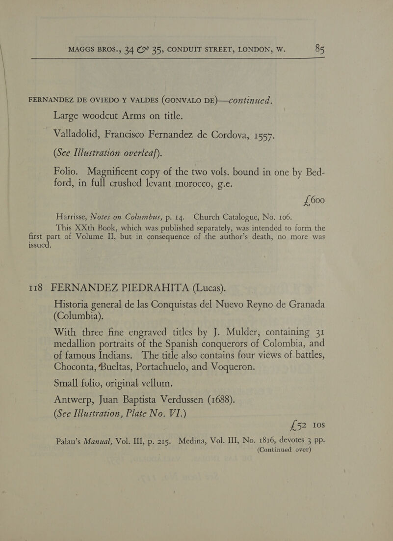  FERNANDEZ DE OVIEDO Y VALDES (GONVALO DE)—continued. Large woodcut Arms on title. - Valladolid, Francisco Fernandez de Cordova, 1557. (See Illustration overleaf). Folio. Magnificent copy of the two vols. bound in one by Bed- ford, in full crushed levant morocco, g.e. £600 Harrisse, Notes on Columbus, p. 14. Church Catalogue, No. 106. This XXth Book, which was published separately, was intended to form the first as of Volume II, but in consequence of the author’s death, no more was issued. 118 FERNANDEZ PIEDRAHITA (Lucas). Historia general de las Conquistas del Nuevo Reyno de Granada (Columbia). With three fine engraved titles by J. Mulder, containing 31 medallion portraits of the Spanish conquerors of Colombia, and of famous Indians. The title also contains four views of battles, Choconta, ‘Bueltas, Portachuelo, and Voqueron. Small folio, original vellum. Antwerp, Juan Baptista Verdussen (1688). (See Illustration, Plate No. VI.) £52 Ios Palau’s Manual, Vol. Ill, p. 215. Medina, Vol. III, No. 1816, devotes 3 pp.