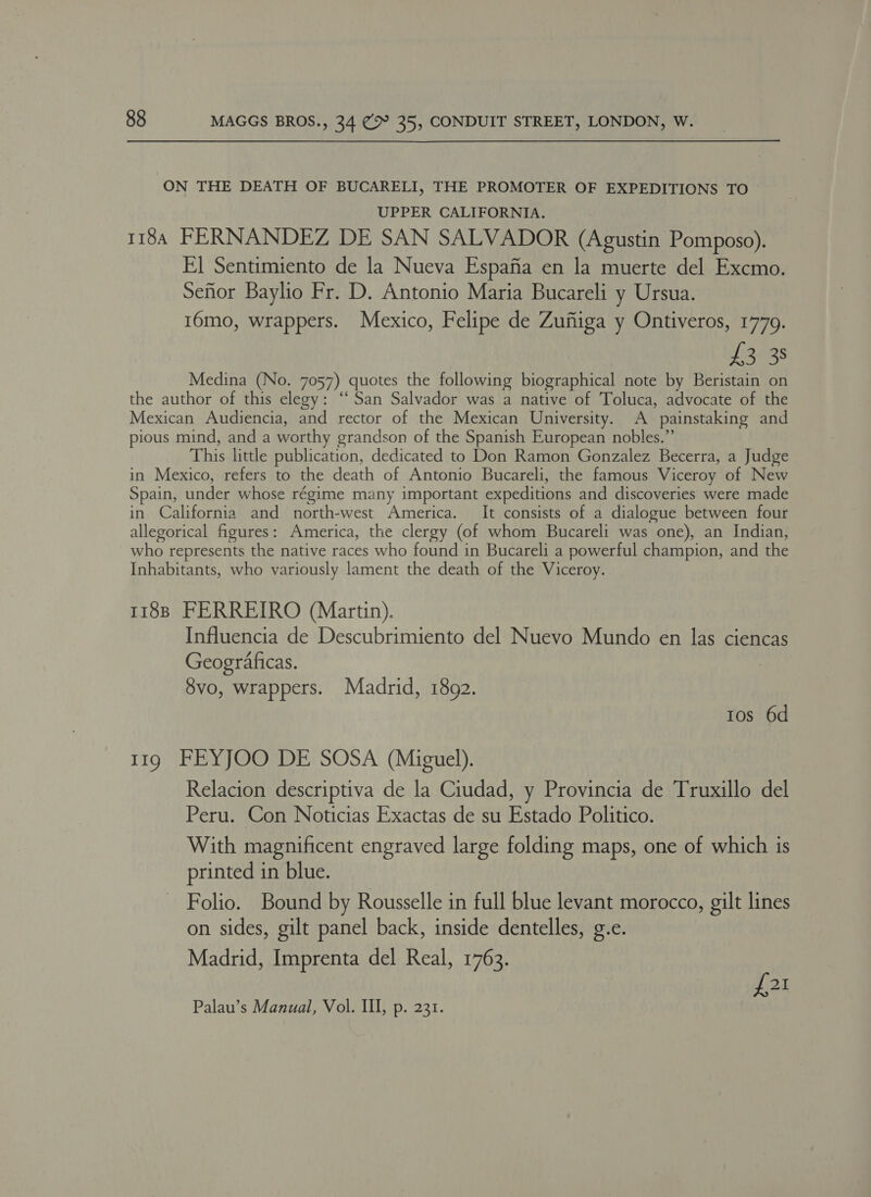 ON THE DEATH OF BUCARELI, THE PROMOTER OF EXPEDITIONS TO UPPER CALIFORNIA. 1184 FERNANDEZ DE SAN SALVADOR (Agustin Pomposo). El Sentimiento de la Nueva Espafia en la muerte del Excmo. Seftor Baylio Fr. D. Antonio Maria Bucareli y Ursua. 16mo, wrappers. Mexico, Felipe de Zufiiga y Ontiveros, 1779. ea ies Medina (No. 7057) quotes the following biographical note by Beristain on the author of this elegy: ‘‘ San Salvador was a native of Toluca, advocate of the Mexican Audiencia, and rector of the Mexican University. A painstaking and pious mind, and a worthy grandson of the Spanish European nobles.” This little publication, dedicated to Don Ramon Gonzalez Becerra, a Judge in Mexico, refers to the death of Antonio Bucareli, the famous Viceroy of New Spain, under whose régime many important expeditions and discoveries were made in California and north-west America. It consists of a dialogue between four allegorical figures: America, the clergy (of whom Bucareli was one), an Indian, who represents the native races who found in Bucareli a powerful champion, and the Inhabitants, who variously lament the death of the Viceroy. | 118B FERREIRO (Martin). Influencia de Descubrimiento del Nuevo Mundo en las ciencas Geograficas. 8vo, wrappers. Madrid, 1892. tos 6d 119 FEYJOO DE SOSA (Miguel). Relacion descriptiva de la Ciudad, y Provincia de Truxillo del Peru. Con Noticias Exactas de su Estado Politico. With magnificent engraved large folding maps, one of which is printed in blue. Folio. Bound by Rousselle in full blue levant morocco, gilt lines on sides, gilt panel back, inside dentelles, ge. Madrid, Imprenta del Real, 1763. £21 Palau’s Manual, Vol. Ill, p. 231.