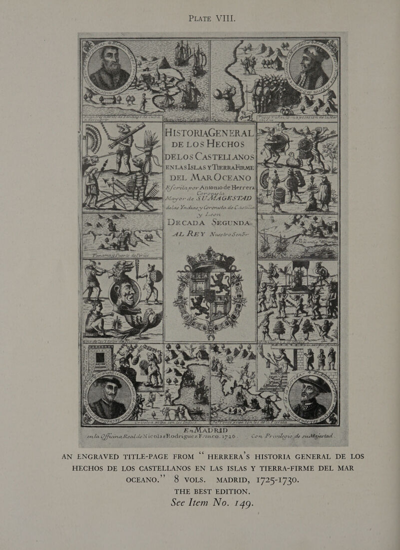 PLATE: VIII: 1 PRA BF hy, |HISTORIAGENERAL | PAS | DE LOSHECHOS | ELOS CASTELLANOS| ENLASISLAS Y TIERRAPIRME|| =|| DEL MAROCEANO | # 4 ‘E/crilapor Antonio de Herrera ok 30 i Ce F* OO FLAS 4k . wi Ala or de SUALAGESTAD . : H| delas Yndias-y Coronista de Castilia ae a’ | seas Yv Leen : |} DECADA SEGUNDA. | Na REY Nuscbasent Ve i    EnMADR4ID | ce ey! enta OffiinaRealde NicolasRodriguezFranca.1726. | Con Privideow de sudlayestad . AN ENGRAVED TITLE-PAGE FROM *° HERRERA’S HISTORIA GENERAL DE LOS HECHOS DE LOS CASTELLANOS EN LAS ISLAS Y TIERRA-FIRME DEL MAR OCEANO.” 8 VOLS. MADRID, 1725-1730. THE BEST EDITION.