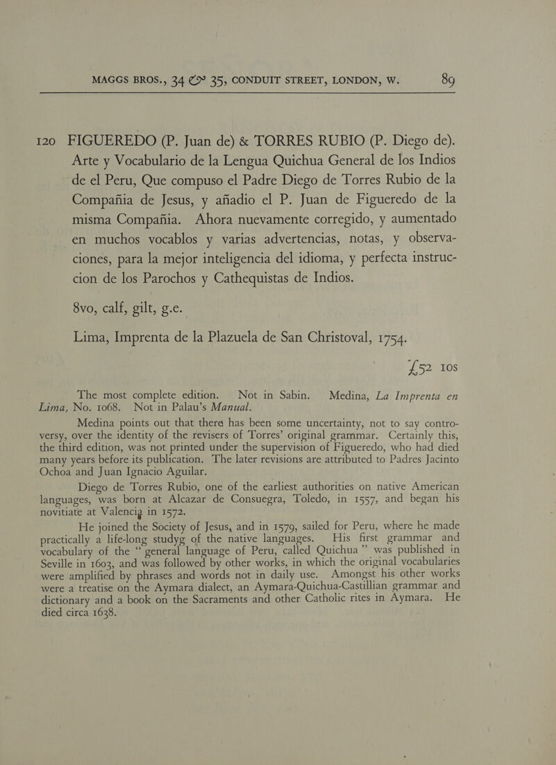 120 FIGUEREDO (P. Juan de) &amp; TORRES RUBIO (P. Diego de). Arte y Vocabulario de la Lengua Quichua General de los Indios ‘de el Peru, Que compuso el Padre Diego de Torres Rubio de la Compafiia de Jesus, y afiadio el P. Juan de Figueredo de la misma Compafiia. Ahora nuevamente corregido, y aumentado en muchos vocablos y varias advertencias, notas, y observa- ciones, para la mejor inteligencia del idioma, y perfecta instruc- cion de los Parochos y Cathequistas de Indios. 8vo, calf, gilt, g.e. Lima, Imprenta de la Plazuela de San Christoval, 1754. £52 10s The most complete edition. Not in Sabin. Medina, La Imprenta en Lima, No. 1068. Not in Palau’s Manual. Medina points out that thera has been some uncertainty, not to say contro- versy, over the identity of the revisers of Torres’ original grammar. Certainly this, the third edition, was not printed under the supervision of Figueredo, who had died many years before its publication. The later revisions are attributed to Padres Jacinto Ochoa and Juan Ignacio Aguilar. Diego de Torres Rubio, one of the earliest authorities on native American languages, was born at Alcazar de Consuegra, Toledo, in 1557, and began his novitiate at Valencig in 1572. He joined the Society of Jesus, and in 1579, sailed for Peru, where he made practically a life-long studyg of the native languages. His first grammar and vocabulary of the “ general language of Peru, called Quichua” was published in Seville in 1603, and was followed by other works, in which the original vocabularies were amplified by phrases and words not in daily use. Amongst his other works were a treatise on the Aymara dialect, an Aymara-Quichua-Castillian grammar and dictionary and a book on the Sacraments and other Catholic rites in Aymara. He died circa 1638.