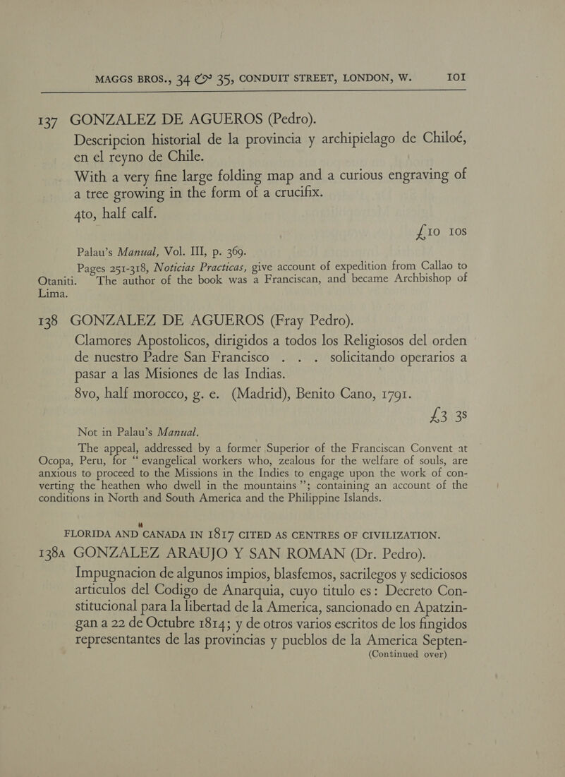  137 GONZALEZ DE AGUEROS (Pedro). Descripcion historial de la provincia y archipielago de Chiloé, en el reyno de Chile. With a very fine large folding map and a curious engraving of a tree growing in the form of a crucifix. Ato, half calf. £10 10s Palau’s Manual, Vol. III, p. 369. Pages 251-318, Noticias Practicas, give account of expedition from Callao to Otaniti. The author of the book was a Franciscan, and became Archbishop of Lima. 138 GONZALEZ DE AGUEROS (Fray Pedro). Clamores Apostolicos, dirigidos a todos los Religiosos del orden de nuestro Padre San Francisco . . .. solicitando operarios a pasar a las Misiones de las Indias. 8vo, half morocco, g. e. (Madrid), Benito Cano, 1791. £3 38 Not in Palau’s Manual. The appeal, addressed by a former Superior of the Franciscan Convent at Ocopa, Peru, for “‘ evangelical workers who, zealous for the welfare of souls, are anxious to proceed to the Missions in the Indies to engage upon the work of con- verting the heathen who dwell in the mountains’; containing an account of the conditions in North and South America and the Philippine Islands. FLORIDA AND CANADA IN I8I7 CITED AS CENTRES OF CIVILIZATION. 138A GONZALEZ ARAUJO Y SAN ROMAN (Dr. Pedro). Impugnacion de algunos impios, blasfemos, sacrilegos y sediciosos articulos del Codigo de Anarquia, cuyo titulo es: Decreto Con- stitucional para la libertad de la America, sancionado en Apatzin- gan a 22 de Octubre 1814; y de otros varios escritos de los fingidos representantes de las provincias y pueblos de la America Septen-