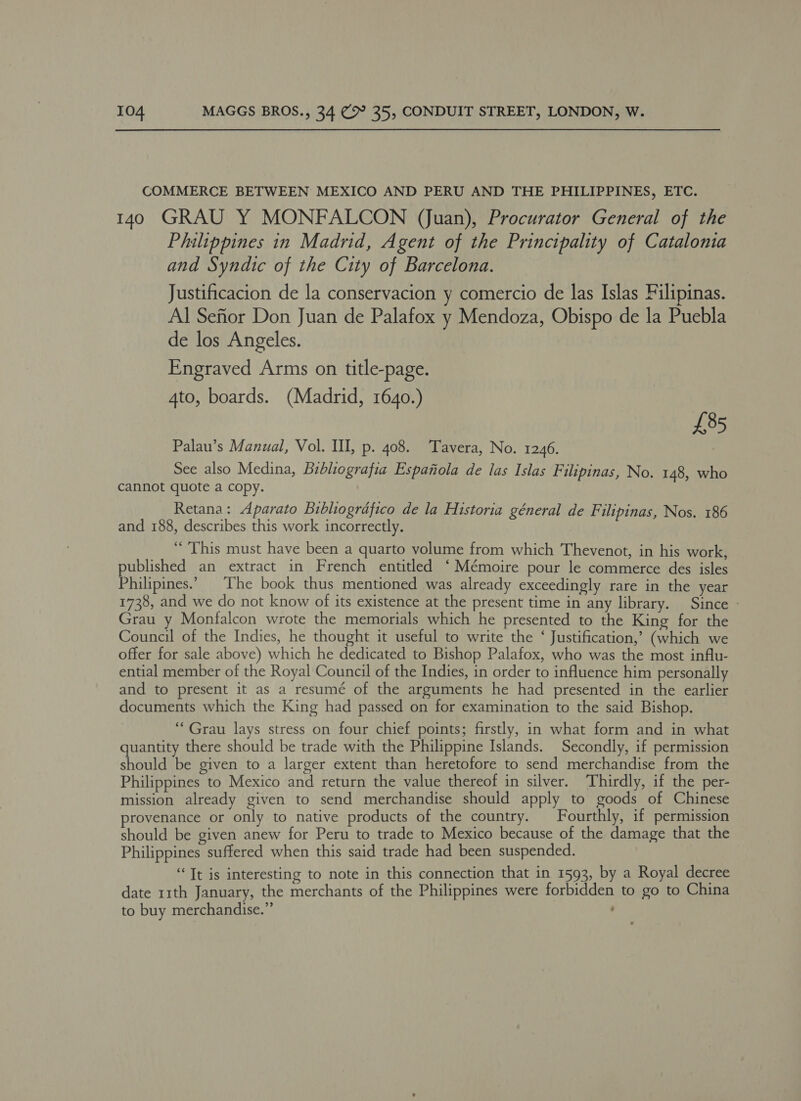 COMMERCE BETWEEN MEXICO AND PERU AND THE PHILIPPINES, ETC. 140 GRAU Y MONFALCON (juan), Procurator General of the Philippines in Madrid, Agent of the Principality of Catalonia and Syndtc of the City of Barcelona. Justificacion de la conservacion y comercio de las Islas Filipinas. Al Seftor Don Juan de Palafox y Mendoza, Obispo de la Puebla de los Angeles. Engraved Arms on title-page. 4to, boards. (Madrid, 1640.) £85 Palau’s Manual, Vol. Ill, p. 408. Tavera, No. 1246. | See also Medina, Bibhiografia Espanola de las Islas Filipinas, No. 148, wh cannot quote a copy. Retana: Aparato Bibliografico de la Historia géneral de Filipinas, Nos. 186 and 188, describes this work incorrectly. “This must have been a quarto volume from which Thevenot, in his work, published an extract in French entitled ‘Mémoire pour le commerce des isles Philipines.” ‘The book thus mentioned was already exceedingly rare in the year 1738, and we do not know of its existence at the present time in any library. Since » Grau y Monfalcon wrote the memorials which he presented to the King for the Council of the Indies, he thought it useful to write the ‘ Justification,’ (which we offer for sale above) which he dedicated to Bishop Palafox, who was the most influ- ential member of the Royal Council of the Indies, in order to influence him personally and to present it as a resumé of the arguments he had presented in the earlier documents which the King had passed on for examination to the said Bishop. “Grau lays stress on four chief points; firstly, in what form and in what quantity there should be trade with the Philippine Islands. Secondly, if permission should be given to a larger extent than heretofore to send merchandise from the Philippines to Mexico and return the value thereof in silver. Thirdly, if the per- mission already given to send merchandise should apply to goods of Chinese provenance or only to native products of the country. Fourthly, if permission should be given anew for Peru to trade to Mexico because of the damage that the Philippines suffered when this said trade had been suspended. “Tt is interesting to note in this connection that in 1593, by a Royal decree date 11th January, the merchants of the Philippines were forbidden to go to China to buy merchandise.” ;