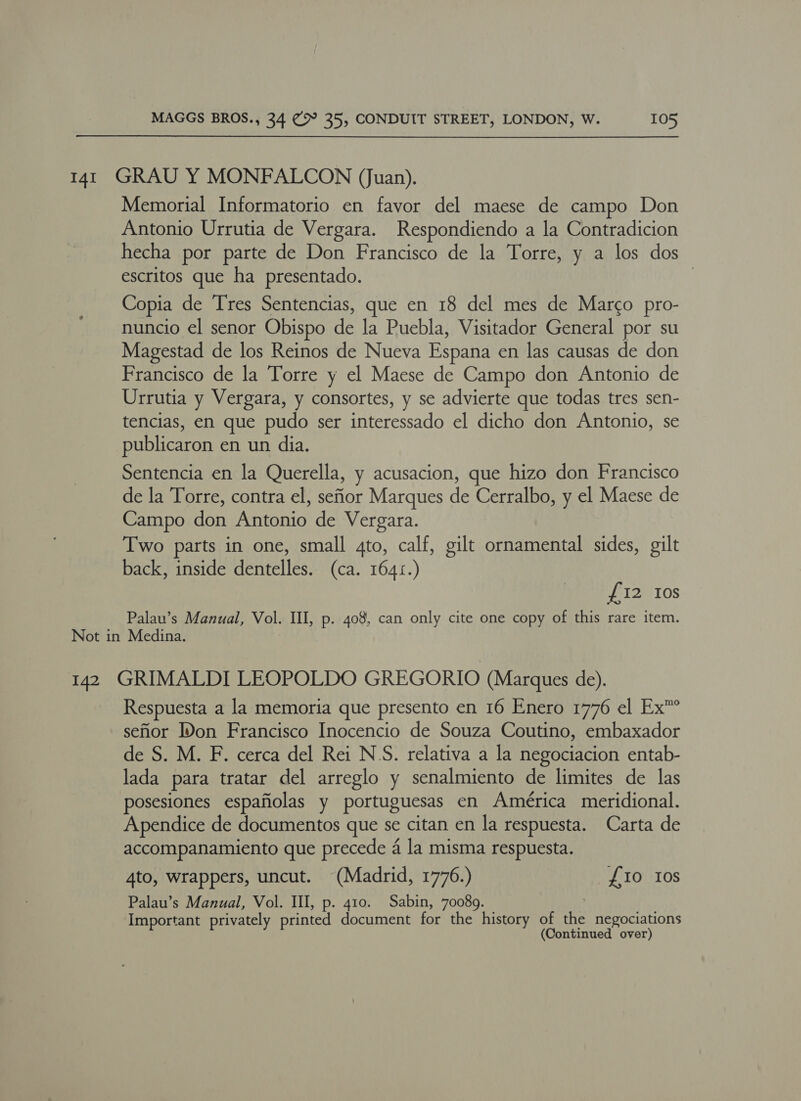 141 GRAU Y MONFALCON (Juan). Memorial Informatorio en favor del maese de campo Don Antonio Urrutia de Vergara. Respondiendo a la Contradicion hecha por parte de Don Francisco de la Torre, y a los dos escritos que ha presentado. Copia de Tres Sentencias, que en 18 del mes de Marco pro- nuncio el senor Obispo de la Puebla, Visitador General por su Magestad de los Reinos de Nueva Espana en las causas de don Francisco de la Torre y el Maese de Campo don Antonio de Urrutia y Vergara, y consortes, y se advierte que todas tres sen- tencias, en que pudo ser interessado el dicho don Antonio, se publicaron en un dia. Sentencia en la Querella, y acusacion, que hizo don Francisco de la Torre, contra el, sefior Marques de Cerralbo, y el Maese de Campo don Antonio de Vergara. Two parts in one, small 4to, calf, gilt ornamental sides, gilt back, inside dentelles. (ca. 1641.) £12 Ios Palau’s Manual, Vol. Ill, p. 408, can only cite one copy of this rare item. Not in Medina. 142 GRIMALDI LEOPOLDO GREGORIO (Marques de). Respuesta a la memoria que presento en 16 Enero 1776 el Ex” sefor IDon Francisco Inocencio de Souza Coutino, embaxador de S. M. F. cerca del Rei N'S. relativa a la negociacion entab- lada para tratar del arreglo y senalmiento de limites de las posesiones espafiolas y portuguesas en América meridional. Apendice de documentos que se citan en la respuesta. Carta de accompanamiento que precede 4 la misma respuesta. 4to, wrappers, uncut. (Madrid, 1776.) £10 Ios Palau’s Manual, Vol. Ill, p. 410. Sabin, 70089. Important privately printed document for the history of the negociations