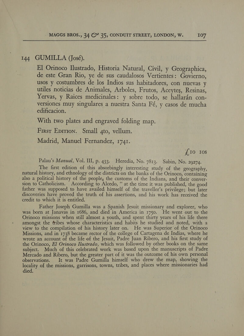 144 GUMILLA (José). El Orinoco Ilustrado, Historia Natural, Civil, y Geographica, de este Gran Rio, ye de sus caudalosos Vertientes: Govierno, usos y costumbres de los Indios sus habitadores, con nuevas y utiles noticias de Animales, Arboles, Frutos, Aceytes, Resinas, Yervas, y Raices medicinales: y sobre todo, se hallar4n con- versiones muy singulares a nuestra Santa Fé, y casos de mucha edificacion. With two plates and engraved folding map. First Epirion. Small 4to, vellum. Madrid, Manuel Fernandez, 1741. {10 Ios Palau’s Manual, Vol. Il, p. 433. Heredia, No. 7813. Sabin, No. 29274. The first edition of this absorbingly interesting study of the geography, natural history, and ethnology of the districts on the banks of the Orinoco, containing also a political history of the people, the customs of the Indians, and their conver- sion to Catholicism. According to Alcedo, “ at the time it was published, the good father was supposed to have availed himself of the traveller’s privilege; but later discoveries have proved the truth of his assertions, and his work has received the credit to which it is entitled. Father Joseph Gumilla was a Spanish Jesuit missionary and explorer, who was born at Janavas in 1686, and died in America in 1750. He went out to the Orinoco missions when still almost a youth, and spent thirty years of his life there amongst the tribes whose characteristics and habits he studied and noted, with a view to the compilation of his history later on. He was Superior of the Orinoco Missions, and in 1738 became rector of the college of Cartagena de Indias, where he wrote an account of the life of the Jesuit, Padre Juan Ribero, and his first study of the Orinoco, El Orinoco Ilustrado, which was followed by other books on the same subject. Much of this celebrated work was based upon the manuscripts of Padre Mercado and Ribero, but the greater part of it was the outcome of his own personal observations. It was Padre Gumilla himself who drew the map, showing the locality of the missions, garrisons, towns, tribes, and places where missionaries had died.