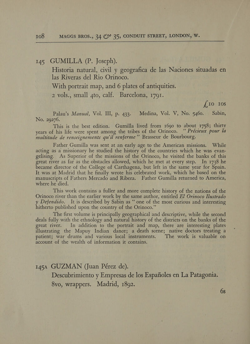  145 GUMILLA (P. Joseph). Historia natural, civil y geografica de las Naciones situadas en las Riveras del Rio Orinoco. With portrait map, and 6 plates of antiquities. 2 vols., small 4to, calf. Barcelona, 17691. £10 10s Palau’s Manual, Vol. Il, p. 433. Medina, Vol. V, No. 5460. Sabin, No. 29276. This is the best edition. Gumilla lived from 1690 to about 1758; thirty years of his life were spent among the tribes of the Orinoco. “ Précieux pour la multitude de renseignements qu’il renferme”’ Brasseur de Bourbourg. Father Gumilla was sent at an early age to the American missions. While acting: as a missionary he studied the history of the countries which he was evan- gelising. As Superior of the missions of the Orinoco, he visited the banks of this great river as far as the obstacles allowed, which he met at every step. In 1738 he became director of the College of Carthagena, but left in the same year for Spain. It was at Madrid that he finally wrote his celebrated work, which he based on the manuscripts of Fathers Mercado and Ribera. Father Gumilla returned to America, where he died. This work contains a fuller and more complete history of the nations of the Orinoco river than the earlier work by the same author, entitled E? Orinoco Ilustrado y Defendido. It is described by Sabin as “‘ one of the most curious and interesting hitherto published upon the country of the Orinoco.” The first volume is principally geographical and descriptive, while the second deals fully with the ethnology and natural history of the districts on the banks of the great river. In addition to the portrait and map, there are interesting plates illustrating the Mapuy Indian dance; a death scene; native doctors treating a patient; war drums and various local instruments. The work is valuable on account of the wealth of information it contains. 1454 GUZMAN (Juan Pérez de). | Descubrimiento y Empresas de los Espafioles en La Patagonia. 8vo, wrappers. Madrid, 1892. 6s