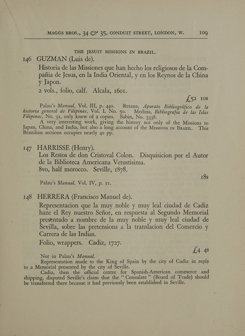 THE JESUIT MISSIONS IN BRAZIL. 146 GUZMAN (Luis de). Historia de las Missiones que han hecho los religiosos de la Com- pafia de Jesus, en la India Oriental, y en los Reynos de la China y Japon. 2 vols., folio, calf. Alcala, 1601. £52 Ios __ Palau’s Manual, Vol. Ul, p. 440. Retana, Aparato Bibliografico de la _ Aistoria general de Filipinas, Vol. I, No. 50. Medina, Bibliografia de las Islas Filipinas, No. 31, only knew of 2 copies. Sabin, No. 3328. A very interesting work, giving the history not only of the Missions to Japan, China, and India, but also a long account of the Misstons in Brazit. This Brazilian sections occupies nearly 40 pp. 147 HARRISSE (Henry). | Los Restos de don Cristoval Colon. Disquisicion por el Autor de la Biblioteca Americana Vetustisima. 8vo, half morocco. Seville, 1878. 18s Palau’s Manual, Vol. IV, p. 11. 148 HERRERA (Francisco Manuel de). Representacion que la muy noble y muy leal ciudad de Cadiz haze el Rey nuestro Sefior, en respuesta al Segundo Memorial presentado a nombre de la muy noble y muy leal ciudad de Sevilla, sobre las pretensions a la translacion del Comercio y Carrera de las Indias. Folio, wrappers. Cadiz, 1727. £4 4s Not in Palau’s Manual. Representation made to the King of Spain by the city of Cadiz in reply to a Memorial presented by the city of Seville. | Cadiz, then the official centre for Spanish-American commerce and shipping, disputed Seville’s claim that the ‘“‘ Consulate”? (Board of Trade) should be transferred there because it had previously been established in Seville.