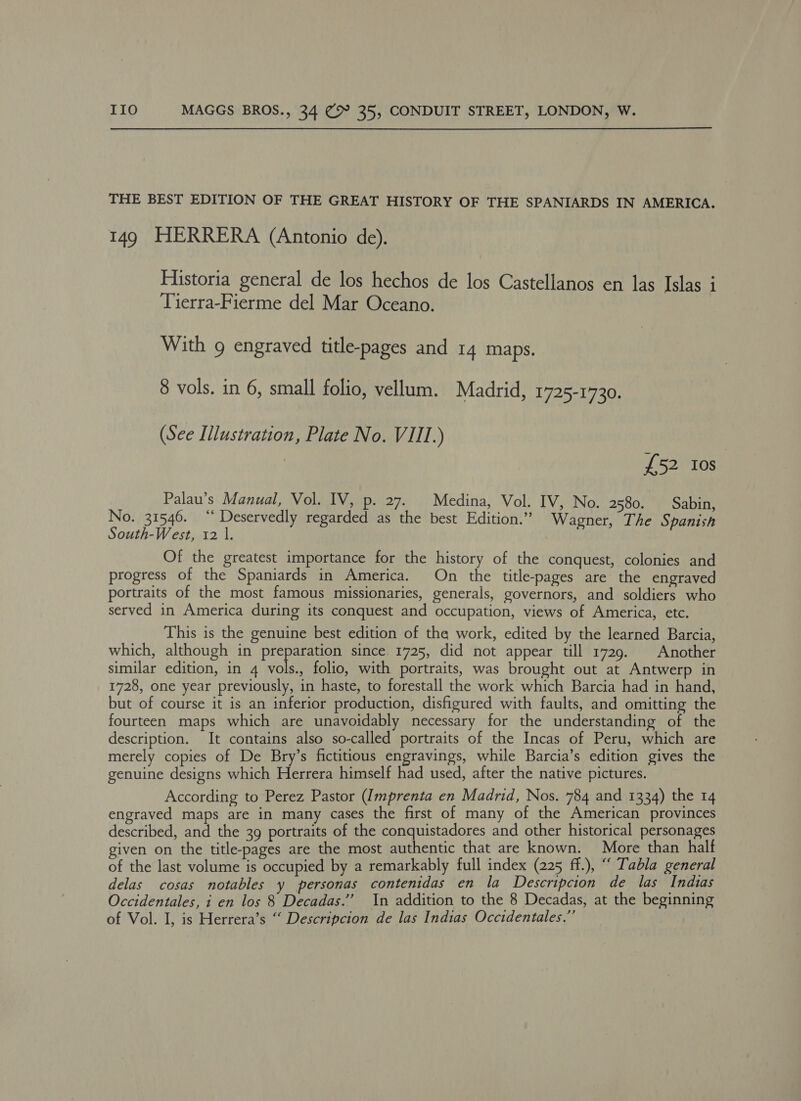 THE BEST EDITION OF THE GREAT HISTORY OF THE SPANIARDS IN AMERICA. 149 HERRERA (Antonio de). Historia general de los hechos de los Castellanos en las Islas i Tierra-Fierme del Mar Oceano. With 9 engraved title-pages and 14 maps. 8 vols. in 6, small folio, vellum. Madrid, 1725-1730. (See Illustration, Plate No. VIII.) £52 Ios Palau’s Manual, Vol. IV, p. 27. Medina, Vol. IV, No. 2580. Sabin, No. 31546. “‘ Deservedly regarded as the best Edition.” Wagner, The Spanish South-West, 12 |. Of the greatest importance for the history of the conquest, colonies and progress of the Spaniards in America. On the title-pages are the engraved portraits of the most famous missionaries, generals, governors, and soldiers who served in America during its conquest and occupation, views of America, etc. This is the genuine best edition of tha work, edited by the learned Barcia, which, although in preparation since. 1725, did not appear till 1729. Another similar edition, in 4 vols folio, with portraits, was brought out at Antwerp in 1728, one year previously, in haste, to forestall the work which Barcia had in hand, but of course it is an inferior production, disfigured with faults, and omitting the fourteen maps which are unavoidably necessary for the understanding of the description. It contains also so-called portraits of the Incas of Peru, which are merely copies of De Bry’s fictitious engravings, while Barcia’s edition gives the genuine designs which Herrera himself had used, after the native pictures. According to Perez Pastor (Imprenta en Madrid, Nos. 784 and 1334) the 14 engraved maps are in many cases the first of many of the American provinces described, and the 39 portraits of the conquistadores and other historical personages given on the title-pages are the most authentic that are known. More than half of the last volume is occupied by a remarkably full index (225 ff.), “ Tabla general delas cosas notables y personas contenidas en la Descripcion de las Indias Occidentales, i en los 8 Decadas.’’ In addition to the 8 Decadas, at the beginning of Vol. I, is Herrera’s “ Descripcion de las Indias Occidentales.”’