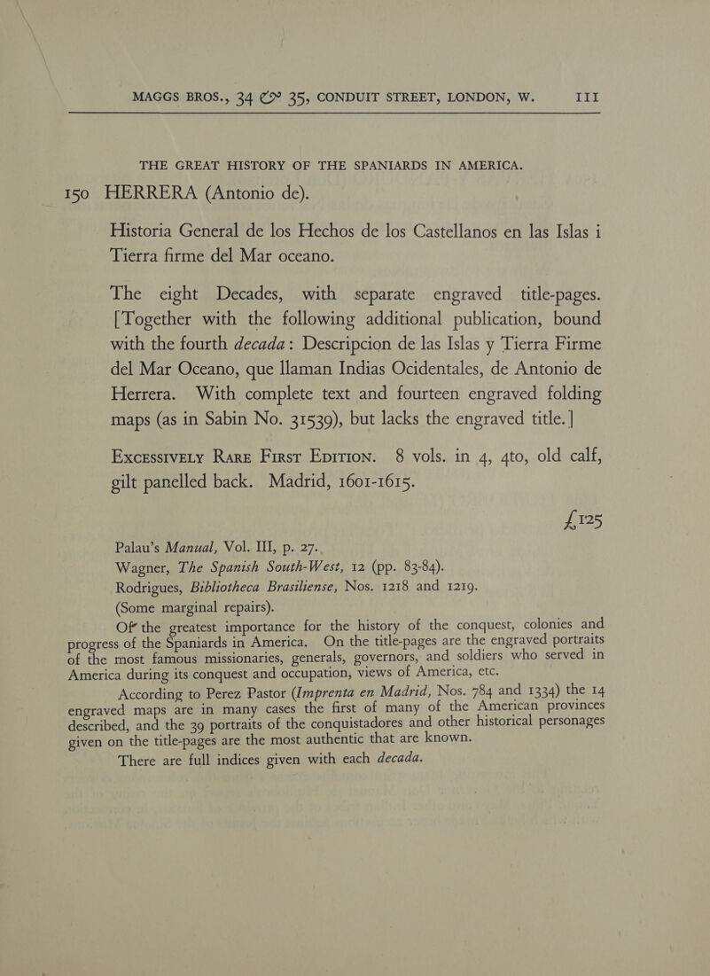 THE GREAT HISTORY OF THE SPANIARDS IN AMERICA. 150 HERRERA (Antonio de). Historia General de los Hechos de los Castellanos en las Islas i Tierra firme del Mar oceano. The eight Decades, with separate engraved title-pages. [Together with the following additional publication, bound with the fourth decada: Descripcion de las Islas y Tierra Firme del Mar Oceano, que llaman Indias Ocidentales, de Antonio de Herrera. With complete text and fourteen engraved folding maps (as in Sabin No. 31539), but lacks the engraved title. | ExcessivELy Rare First Eprrion. 8 vols. in 4, 4to, old calf, gilt panelled back. Madrid, 1601-1615. £125 Palau’s Manual, Vol. Ill, p. 27. Wagner, The Spanish South-West, 12 (pp. 83-84). Rodrigues, Bibliotheca Brasiliense, Nos. 1218 and 12109. (Some marginal repairs). Of the greatest importance for the history of the conquest, colonies and progress of the Spaniards in America. On the title-pages are the engraved portraits of the most famous missionaries, generals, governors, and soldiers who served in America during its conquest and occupation, views of America, etc. According to Perez Pastor (Imprenta en Madrid, Nos. 784 and 1334) the 14 engraved maps are in many cases the first of many of the American provinces described, and the 39 portraits of the conquistadores and other historical personages given on the title-pages are the most authentic that are known. There are full indices given with each decada.