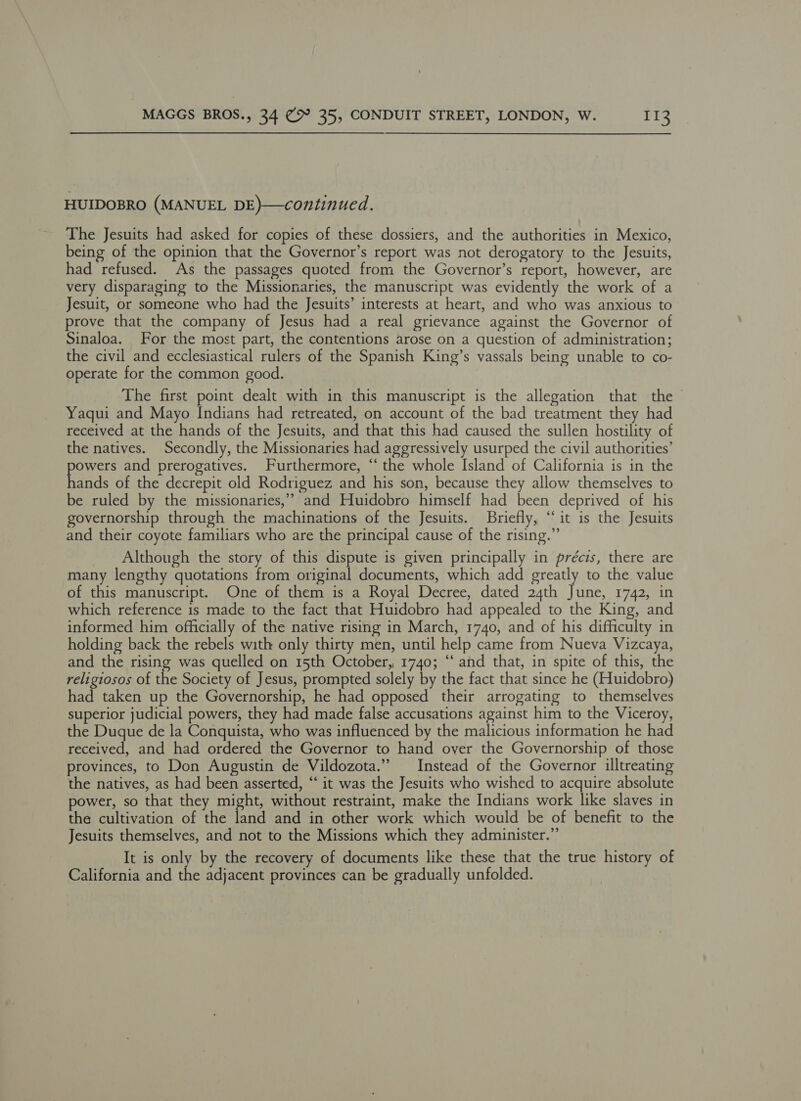 HUIDOBRO (MANUEL DE)—continued. The Jesuits had asked for copies of these dossiers, and the authorities in Mexico, being of the opinion that the Governor’s report was not derogatory to the Jesuits, had refused. As the passages quoted from the Governor’s report, however, are very disparaging to the Missionaries, the manuscript was evidently the work of a Jesuit, or someone who had the Jesuits’ interests at heart, and who was anxious to prove that the company of Jesus had a real grievance against the Governor of Sinaloa. For the most part, the contentions arose on a question of administration; the civil and ecclesiastical rulers of the Spanish King’s vassals being unable to co- operate for the common good. The first point dealt with in this manuscript is the allegation that the Yaqui and Mayo Indians had retreated, on account of the bad treatment they had received at the hands of the Jesuits, and that this had caused the sullen hostility of the natives. Secondly, the Missionaries had aggressively usurped the civil authorities’ powers and prerogatives. Furthermore, “the whole Island of California is in the hands of the decrepit old Rodriguez and his son, because they allow themselves to be ruled by the missionaries,” and Huidobro himself had been deprived of his governorship through the machinations of the Jesuits. Briefly, “it is the Jesuits and their coyote familiars who are the principal cause of the rising.” Although the story of this dispute is given principally in précis, there are many lengthy quotations from original documents, which add greatly to the. value of this manuscript. One of them is a Royal Decree, dated 24th June, 1742, in which reference is made to the fact that Huidobro had appealed to the King, and informed him officially of the native rising in March, 1740, and of his difficulty in holding back the rebels with only thirty men, until help came from Nueva Vizcaya, and the rising was quelled on 15th October, 1740; “‘ and that, in spite of this, the religiosos of the Society of Jesus, prompted solely by the fact that since he (Huidobro) had taken up the Governorship, he had opposed their arrogating to themselves superior judicial powers, they had made false accusations against him to the Viceroy, the Duque de la Conquista, who was influenced by the malicious information he had received, and had ordered the Governor to hand over the Governorship of those provinces, to Don Augustin de Vildozota.” Instead of the Governor illtreating the natives, as had been asserted, “‘ it was the Jesuits who wished to acquire absolute power, so that they might, without restraint, make the Indians work like slaves in the cultivation of the land and in other work which would be of benefit to the Jesuits themselves, and not to the Missions which they administer.” It is only by the recovery of documents like these that the true history of California and the adjacent provinces can be gradually unfolded.