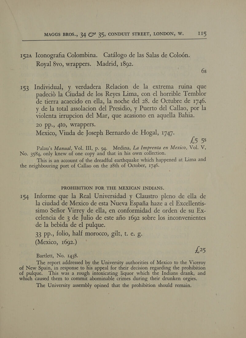 152A Iconografia Colombina. Catalogo de las Salas de Colodn. Royal 8vo, wrappers. Madrid, 1892. | 6s 153 Individual, y verdadera Relacion de la extrema ruina que padecid la Ciudad de los Reyes Lima, con el horrible Temblor de tierra acaecido en ella, la noche del 28. de Octubre de 1746. y de la total assolacion del Presidio, y Puerto del Callao, por la violenta irrupcion del Mar, que acasiono en aquella Bahia. 20 pp., 4to, wrappers. Mexico, Viuda de Joseph Bernardo de Hogal, 1747. £5 5s Palau’s Manual, Vol. III, p. 94. Medina, La Imprenta en Mexico, Vol. V, No. 3584, only knew of one copy and that in his own collection. This is an account of the dreadful earthquake which happened at Lima and the neighbouring port of Callao on the 28th of October, 1746. PROHIBITION FOR THE MEXICAN INDIANS. 154 Informe que la Real Universidad y Claustro pleno de ella de la ciudad de Mexico de esta Nueva Espafia haze a el Excellentis- simo Sefior Virrey de ella, en conformidad de orden de su Ex- celencia de 3 de Julio de este afio 1692 sobre los inconvenientes de la bebida de el pulque. 33 pp-, folio, half morocco, gilt, t. e. g. (Mexico, 1692.) £25 Bartlett, No. 1438. The report addressed by the University authorities of Mexico to the Viceroy of New Spain, in response to his appeal for their decision regarding the prohibition of pulque. ‘This was a rough intoxicating liquor which the Indians drank, and which caused them to commit abominable crimes during their drunken orgies. The University assembly opined that the prohibition should remain.