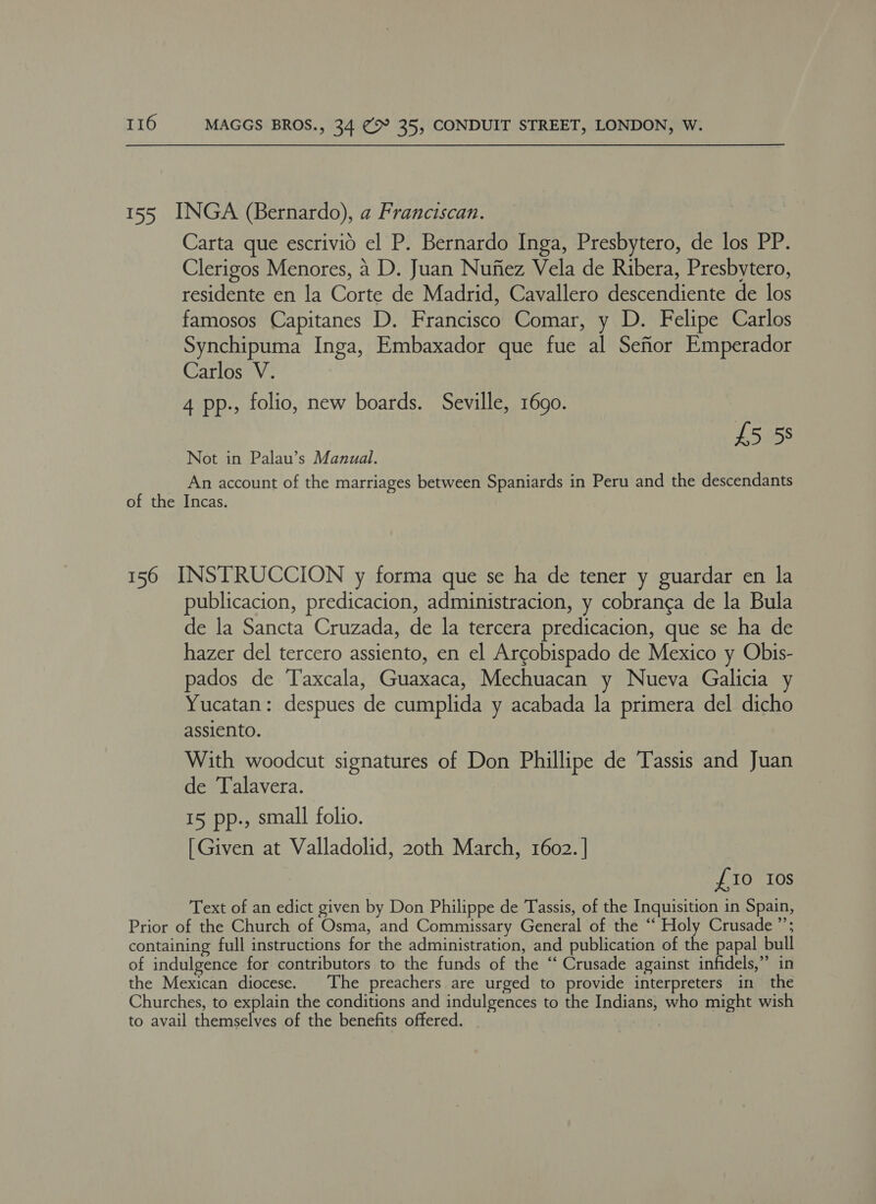 155 INGA (Bernardo), a Franciscan. Carta que escrivid el P. Bernardo Inga, Presbytero, de los PP. Clerigos Menores, 2 D. Juan Nufiez Vela de Ribera, Presbytero, residente en la Corte de Madrid, Cavallero descendiente de los famosos Capitanes D. Francisco Comar, y D. Felipe Carlos Synchipuma Inga, Embaxador que fue al Seftor Emperador Carlos V. 4 pp., folio, new boards. Seville, 1690. £5 58 Not in Palau’s Manual. An account of the marriages between Spaniards in Peru and the descendants of the Incas. 156 INSTRUCCION y forma que se ha de tener y guardar en la publicacion, predicacion, administracion, y cobranca de la Bula de la Sancta Cruzada, de la tercera predicacion, que se ha de hazer del tercero assiento, en el Arcobispado de Mexico y Obis- pados de Taxcala, Guaxaca, Mechuacan y Nueva Galicia y Yucatan: despues de cumplida y acabada la primera del dicho assiento. With woodcut signatures of Don Phillipe de Tassis and Juan de Talavera. 15 pp., small folio. [Given at Valladolid, 20th March, 1602. | £10 10s Text of an edict given by Don Philippe de Tassis, of the Inquisition in Spain, Prior of the Church of Osma, and Commissary General of the ‘‘ Holy Crusade ”’; containing full instructions for the administration, and publication of the papal bull of indulgence for contributors to the funds of the “ Crusade against infidels,” in the Mexican diocese. The preachers are urged to provide interpreters in the Churches, to explain the conditions and indulgences to the Indians; who might wish to avail chamecliee of the benefits offered. ate