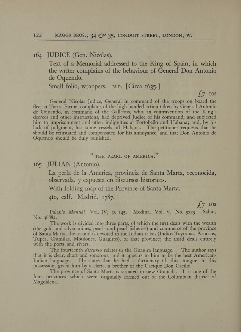 164 JUDICE (Gen. Nicolas). Text of a Memorial addressed to the King of Spain, in which the writer complains of the behaviour of General Don Antonio de Oquendo. Small folio, wrappers. n.p. [Circa 1635. | £7 Ios General Nicolas Judice, General in command of the troops on board the fleet at Tierra Firme, complains of the high-handed action taken by General Antonio de Oquendo, in command of the Galleons, who, in contravention of the King’s decrees and other instructions, had deprived Judice of his command, and subjected him to imprisonment and other indignities at Portobello and Habana; and, by his lack of judgment, lost some vessels off Habana. ‘The petitioner requests that he should be reinstated and compensated for his annoyance, and that Don Antonio de Oquendo should be duly punished. ““ ‘THE PEARL OF AMERICA. 165 JULIAN (Antonio). La perla de la America, provincia de Santa Marta, reconocida, observada, y expuesta en discursos historicos. With folding map of the Province of Santa Marta. Ato, calf. Madrid, 1787. £7 10s Palau’s Manual, Vol. IV, p. 145. Medina, Vol. V, No. 5225. Sabin, No. 36882. . The work is divided into three parts, of which the first deals with the wealth (the gold and silver mines, pearls and pearl fisheries) and commerce of the province of Santa Marta, the second is devoted to the Indian tribes (Indios Tayronas, Arnocos, Tupes, Chimilas, Motilones, Guagiros), of that province; the third deals entirely with the ports and rivers. The fourteenth discurso relates to the Guagira language. ‘The author says that it is clear, short and sonorous, and it appears to him to be the best American- Indian language. He states that he had a dictionary of this tongue in his possession, given him by a cleric, a brother of the Cacique Don Cacilio. The province of Santa Marta is situated in new Granada. It is one of the four provinces which were originally formed out of the Columbian district of Magdalena.