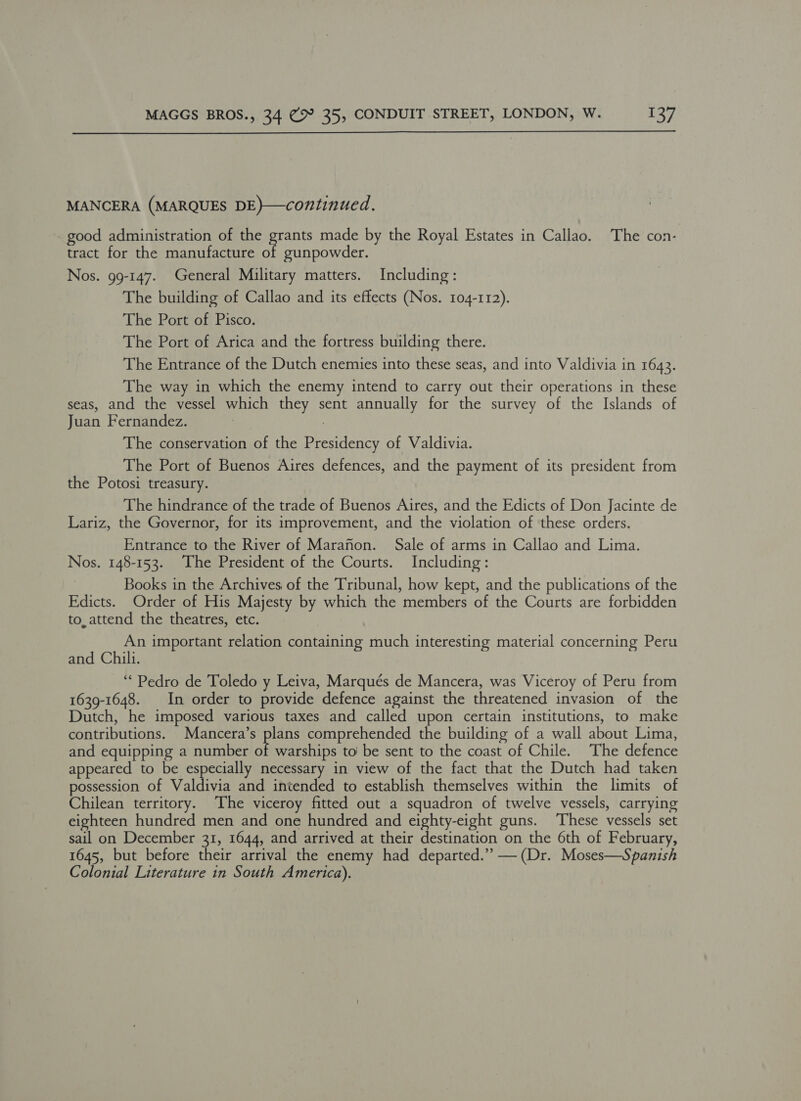 MANCERA (MARQUES DE)}—continued. _ good administration of the grants made by the Royal Estates in Callao. The con- tract for the manufacture of gunpowder. Nos. 99-147. General Military matters. Including: The building of Callao and its effects (Nos. 104-112). The Port of Pisco. The Port of Arica and the fortress building there. The Entrance of the Dutch enemies into these seas, and into Valdivia in 1643. The way in which the enemy intend to carry out their operations in these seas, and the vessel which they sent annually for the survey of the Islands of Juan Fernandez. 3 : The conservation of the Presidency of Valdivia. The Port of Buenos Aires defences, and the payment of its president from the Potosi treasury. The hindrance of the trade of Buenos Aires, and the Edicts of Don Jacinte de Lariz, the Governor, for its improvement, and the violation of these orders. Entrance to the River of Marafon. Sale of arms in Callao and Lima. Nos. 148-153. The President of the Courts. Including: Books in the Archives of the Tribunal, how kept, and the publications of the Edicts. Order of His Majesty by which the members of the Courts are forbidden to, attend the theatres, etc. An important relation containing much interesting material concerning Peru and Chili. “Pedro de Toledo y Leiva, Marqués de Mancera, was Viceroy of Peru from 1639-1648. In order to provide defence against the threatened invasion of the Dutch, he imposed various taxes and called upon certain institutions, to make contributions. Mancera’s plans comprehended the building of a wall about Lima, and equipping a number oP warships to’ be sent to the coast of Chile. The defence appeared to be especially necessary in view of the fact that the Dutch had taken possession of Valdivia and intended to establish themselves within the limits of Chilean territory. The viceroy fitted out a squadron of twelve vessels, carrying eighteen hundred men and one hundred and eighty-eight guns. These vessels set sail on December 31, 1644, and arrived at their destination on the 6th of February, 1645, but before their arrival the enemy had departed.’’ — (Dr. Moses—Spanish Colonial Literature in South America).