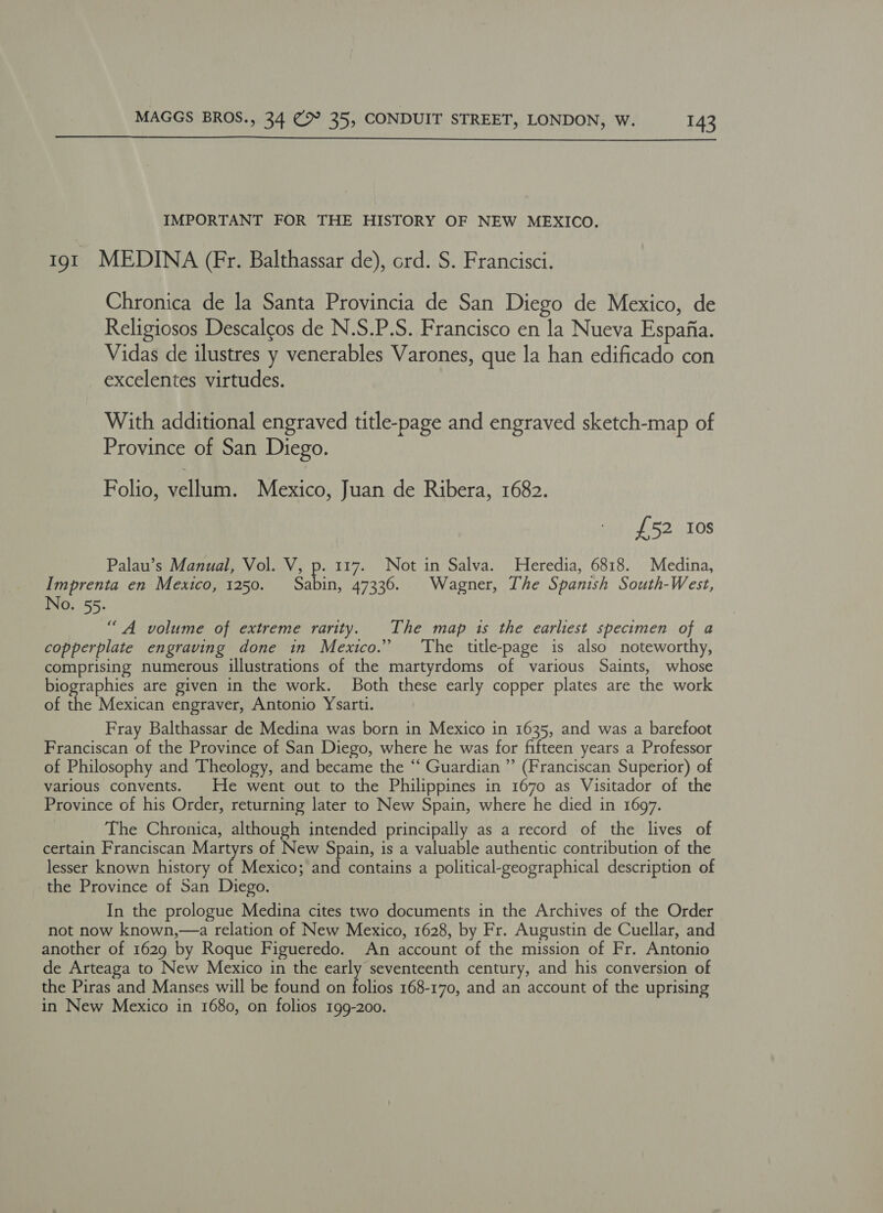 IMPORTANT FOR THE HISTORY OF NEW MEXICO. 191 MEDINA (Fr. Balthassar de), ord. S. Francisci. Chronica de la Santa Provincia de San Diego de Mexico, de Religiosos Descalgos de N.S.P.S. Francisco en la Nueva Espafia. Vidas de ilustres y venerables Varones, que la han edificado con excelentes virtudes. With additional engraved title-page and engraved sketch-map of Province of San Diego. Folio, celine Mexico, Juan de Ribera, 1682. £52 Ios Palau’s Manual, Vol. V, p. 117. Not in Salva. Heredia, 6818. Medina, Imprenta en Mexico, 1250. ong 47330. Wagner, The Spanish South-West, No. 55. “A volume of extreme rarity. The map 1s the earliest specimen of a copperplate engraving done in Mexico.” ‘The title-page is also noteworthy, comprising numerous illustrations of the martyrdoms of various Saints, whose biographies are given in the work. Both these early copper plates are the work of the Mexican engraver, Antonio Ysarti. Fray Balthassar de Medina was born in Mexico in 1635, and was a barefoot Franciscan of the Province of San Diego, where he was for fifteen years a Professor of Philosophy and Theology, and became the “‘ Guardian ”’ (Franciscan Superior) of various convents. | He went out to the Philippines in 1670 as Visitador of the Province of his Order, returning later to New Spain, where he died in 1697. The Chronica, although intended principally as a record of the lives of certain Franciscan Martyrs of New Spain, is a valuable authentic contribution of the lesser known history of Mexico; and contains a political-geographical description of the Province of San Diego. In the prologue Medina cites two documents in the Archives of the Order not now known,—a relation of New Mexico, 1628, by Fr. Augustin de Cuellar, and another of 1629 by Roque Figueredo. An account of the mission of Fr. Antonio de Arteaga to New Mexico in the early seventeenth century, and his conversion of the Piras and Manses will be found on folios 168-170, and an account of the uprising in New Mexico in 1680, on folios 199-200.