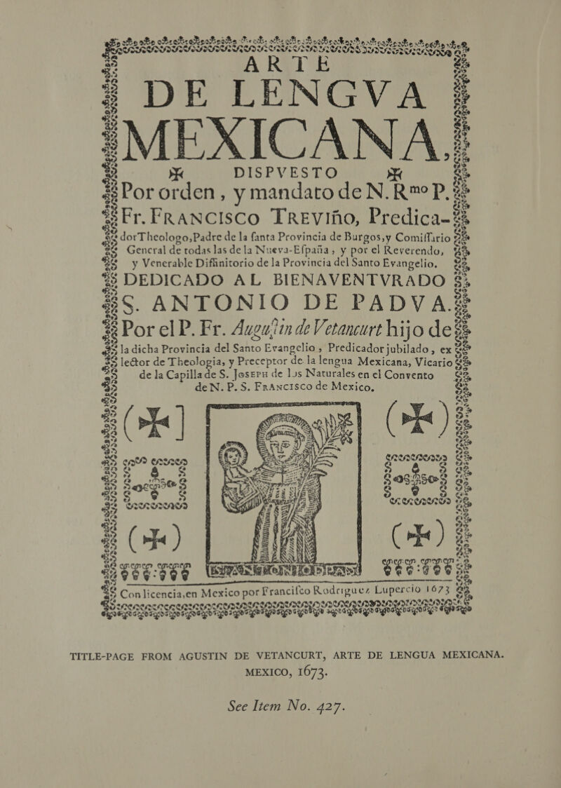 eek Beebe oeooadkhe Meck. wh: 2 ee Eee eseeaes 2... ASAD PoE arid a Th ‘et « ‘ ‘ ~ @ DE CENGVA : Fg2Koa CRIS sage &gt; ae MEXICANA : Ef DISPVESTO oo “Pot Booey , ymandato deN. Ramo Pe SeFr. FRANCISCO TREVIAO, Predica-# wa Sepocagaemeonpoaspbengooy, Sd Siete] : # dorThealongesdee de la fanta Provincia de Burgos,y Comiffario x Gencral de todas las de la Nueva-Efpaia, y por el Reverendo, y Venerable Diffinitorio de la Provincia del Santo Evangelio, es e DEDICADO AL BIENAVENTVRADO 3. 4S. ANTONIO DE PADVA; S : Por el P. Fr. Augujitn de Vetancurt hijo de! la dicha Provincia del Sahto Hvapeeliem Siete oa ee » exe 52 lector de Theologia, y Preceptor de la lengua Mexicana, Vicario Rt: = de Ja Capillade S. Joseru de lus Naturales en el Convento ee ' deN.P.S. Francisco de Mexico. sspenenen: Scr SPOS CHER DoH  ae Es S? a a oe % cae? carne S* Fa Ce. oe rene Pa) a g ee a4 te CRED S We ae &amp;S a  EETET See ANT On /ConaE, ECO) SS a leans 2 ‘ S Con licencia,en Mexico por Francifco Si: Lupercio 1673 3 a COZ CSaeSd EI RESIN SON F: &amp; oe tenes SESE Gare ane geey aeohige a ag eg ape Ree BEE QR SSD TITLE-PAGE FROM AGUSTIN DE VETANCURT, ARTE DE LENGUA MEXICANA. MEXICO, 1673. See Item No. 427.