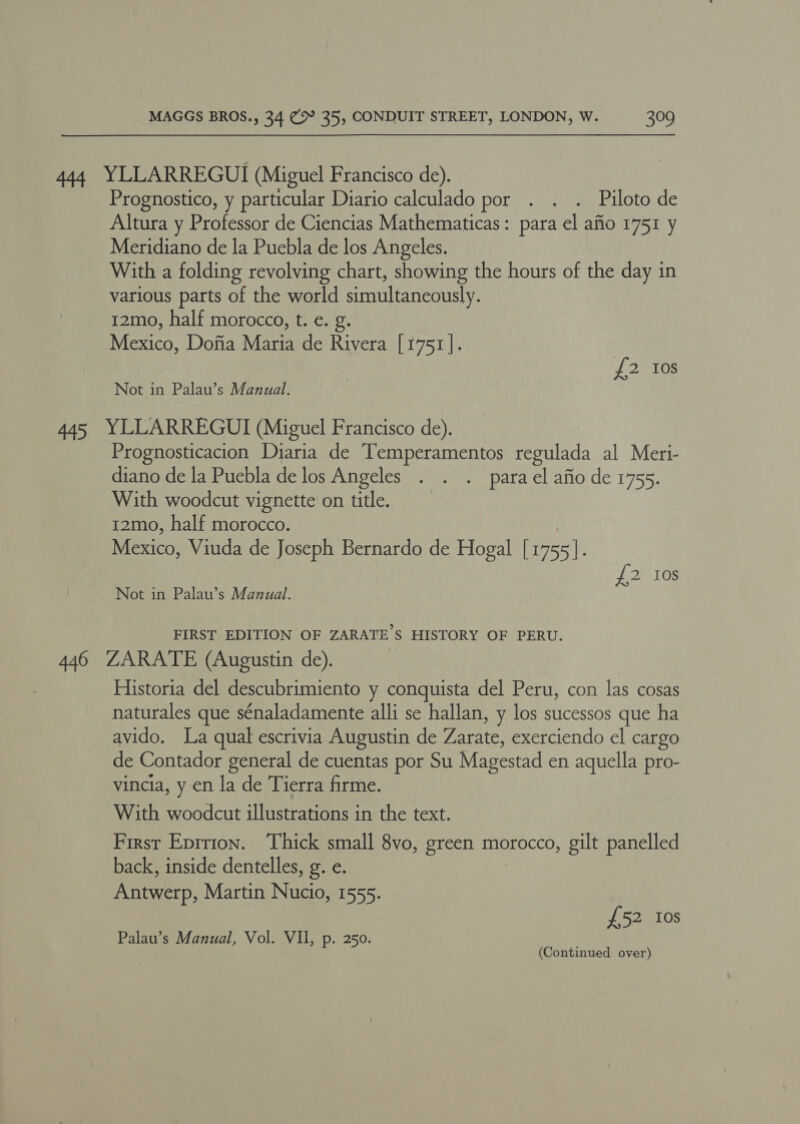 444 YLLARREGUI (Miguel Francisco de). Prognostico, y particular Diario calculado por . . . Piloto de Altura y Professor de Ciencias Mathematicas: para el afio 1751 y Meridiano de la Puebla de los Angeles. With a folding revolving chart, showing the hours of the day in various parts of the world simultaneously. 12mo, half morocco, t. e. g. Mexico, Dofia Maria de Rivera [1751]. | {2 10s Not in Palau’s Manual. 445 YLLARREGUI (Miguel Francisco de). Prognosticacion Diaria de Temperamentos regulada al Meri- diano de la Puebla de los Angeles . . . parael afio de 1755. With woodcut vignette on title. 12mo, half morocco. Mexico, Viuda de Joseph Bernardo de Hogal [1755]. £2 10s Not in Palau’s Manual. FIRST EDITION OF ZARATE’S HISTORY OF PERU. 446 ZARATE (Augustin de). Historia del descubrimiento y conquista del Peru, con las cosas naturales que sénaladamente alli se hallan, y los sucessos que ha avido. La qual escrivia Augustin de Zarate, exerciendo el cargo de Contador general de cuentas por Su Magestad en aquella pro- vincia, y en la de Tierra firme. With woodcut illustrations in the text. First Epirion. Thick small 8vo, green morocco, gilt panelled back, inside dentelles, g. e. Antwerp, Martin Nucio, 1555. £52 Ios (Continued over)