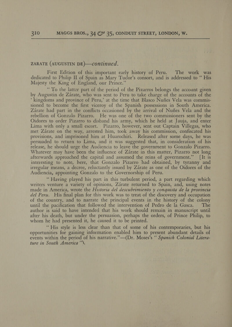 ZARATE (AUGUSTIN DE)—continued. First Edition of this important early history of Peru. The work was dedicated to Philip Il of Spain as Mary Tucor’s consort, and is addressed to “ His Majesty the King of England, our Prince.” “To the latter part of the period of the Pizarros belongs the account given by Augustin de Zarate, who was sent to Peru to take charge of the accounts of the ‘kingdoms and province of Peru,’ at the time that Blasco Nufies Vela was commis- sioned to become the first viceroy of the Spanish possessions in South America. Zarate had part in the conflicts occasioned by the arrival of Nufies Vela and the rebellion of Gonzalo Pizarro. He was one of the two commissioners sent by the Oidores to order Pizarro to disband his army, which he held at Jauja, and enter Lima with only a small escort. Pizarro, however, sent out Captain Villegas, who met Zarate on the way, arrested him, took away his commission, confiscated his provisions, and imprisoned him at Huarochiri. Released after some days, he was persuaded to return to Lima, and it was suggested that, in consideration of his release, he should urge the Audiencia to leave the government to Gonzalo Pizarro. Whatever may have been the influence of Zarate in this matter, Pizarro not long afterwards approached the capital and assumed the reins of government.” [It is interesting to note, here, that Gonzalo Pizarro had obtained, by tyranny and irregular means, a decree, reluctantly issued by Zarate as one of the Oidores of the Audiencia, appointing Gonzalo to the Governorship of Peru. “Having played his part in this turbulent period, a part regarding which writers venture a variety of opinions, Zarate returned to Spain, and, using notes made in America, wrote the Historia del descubrimiento y conquista de la provincia del Peru. His final plan for this work was to treat of the discovery and occupation of the country, and to narrate the principal events in the history of the colony until the pacification that followed the intervention of Pedro de la Gasca. The author is said to have intended that his work should remain in manuscript until after his death, but under the persuasion, perhaps the orders, of Prince Philip, to whom he had presented it, he caused it to be printed. ‘His style is less clear than that of some of his contemporaries, but his opportunities for gaining information enabled him to present abundant details of events within the period of his narrative.” —(Dr. Moses’s “ Spanish Colonial Litera- ture in South America’’’.