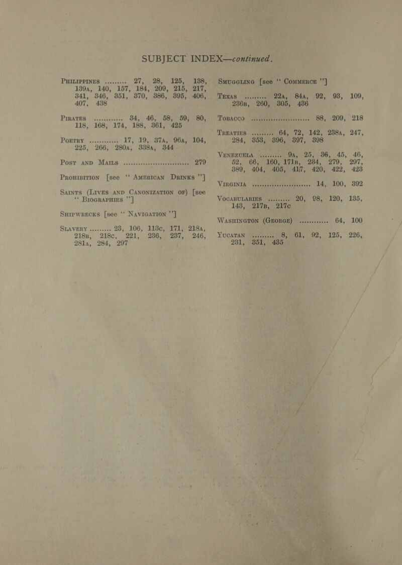 1394, 140, 157, 184, 209, 215, 217, 341, 346, 351, 370, 386, 395, 406, 407, 438 PIRATES ©). .ces se: 34, 46, 58, 59, 80, 118, 168, 174, 188, 361, 425 17). 19, BTA oOOAy = 104. 3384, 344 POETRY 225, 266, 280a, erereeeeeees Post AND Mars PROHIBITION [see ‘‘ AMERICAN DrRINKs ”’] Sarnts (LIVES AND CANONIZATION OF) [see ‘‘ BIOGRAPHIES ”’ | Suipwrecks [see ‘‘ Navicarion ’’] SLAVERY wcoece!: 23, 106, 118¢,°171;.218a, 2188, 218c, 221, 236, - 287,,. 246, 281la, 284, 297 TRNAS tec cates 22a, 84a, 92, 93, 109, 2368, 260, 305, 486 TOBKOOO | JOR ravi vs 50s 88, 209, 218 TREATIES. |Jtieacjer 04,72, 142, 2384, 247, 284, 353, 396, 397, 398 VENEZUELA. siseseees Oa 25,). 36, .45,. 46, 52, 66;0eoo gan, eos, 279, 297, 889, 404, 405, 41)7, 420, 422, 423 ‘VIRGINIA ep evapee tener touts cose +s 14, 100, 392 VOCABULARIES ......... 20; .98, 120, 135, 148 SA Bowes WASHINGTON (GEORGE) ........000. 64, 100 YUCATAN Wuusnecses Sihvot,. 92. 125, 226, 281, “351, 7485);